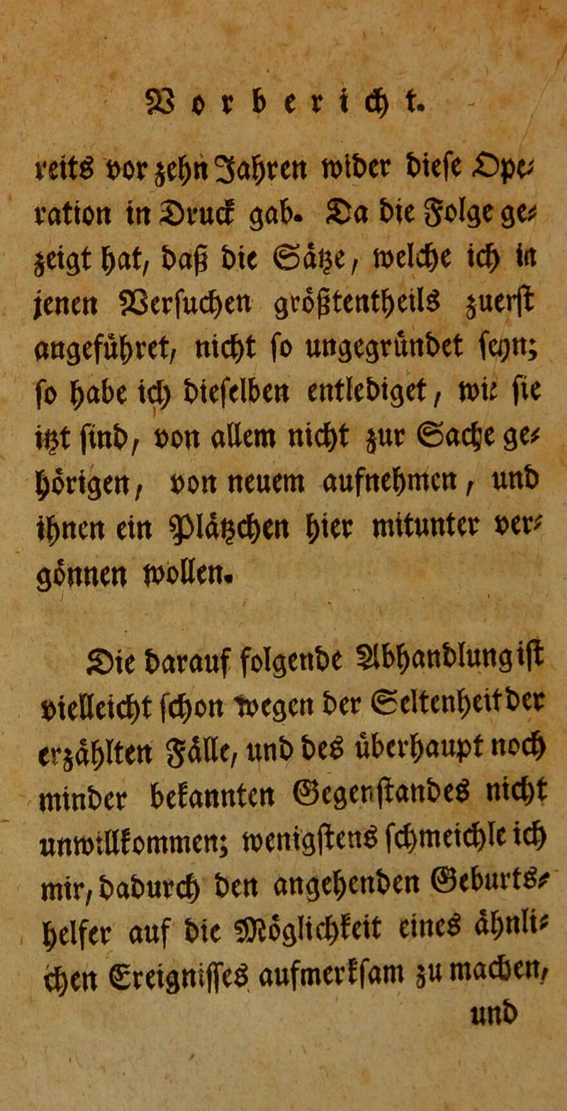 23orberi<bt. veitö formet)»3af)tctt reibet' tiefe -Opc; ration itt Srucf gab. Sa bie Solge ge# jeigt tjat, tag bie ©auc, welche ich iit jenen S3crfucben gröjitentbeilS juerft angefübret, nicht fo ungegrünbet fegn; fo habe ict) biefelben entiebiget, wie fie üjt finb, »cn allem nicht jur ©acte ge# hörigen, »on neuem aufnehmen, unb ihnen ein %>\tyd)tn hi« mitunter »er# gönnen »ollen. Sie barauf folgenbe Slbhanblungift vielleicht fchon toegen ber ©eltenheitber ersdhlten Sdtle, unb beS überhaupt noch minber befannten ©egenjianbeS nicht unmiUfommen; »enigjtenS fchmeichle ich mir, baburch ben angehenben ©cburtS# helfer auf bie «Wöglichfeit eines dhnli# eben SreignijfeS aufmerffam ju machen, unb