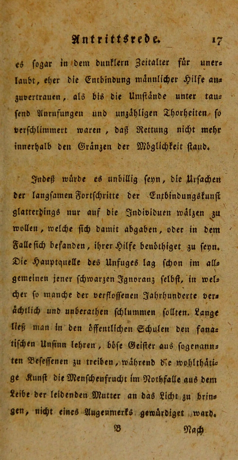 fogar in bem bnnflern 3cttölter für unere laubt, eher bic (Jntbinbung männlicher Jpilfe atu 3u*?ertrauenalß biß bie Umftdnbe unter tatu fettb Anrufungen unb utija^ligen £horheiten- fo terfchlimmert waren , baß Rettung nicht mehr innerhalb ben ©rdnjen ber SWbglichfeit jianb* Sttbeß würbe eß unbillig fetm, bie Jirfadjen ber langfamen Sortfd)ritte ber Snfbfnbungßfunjt glatterbingß nur auf bie Snbiuibuen waljen $u wollen, welche ftd) batnit abgaben, ober in bem Salle jtch befanben, ihrer Jpilfe benbthiget fet)m 2)ie £&gt;auptc|itelle beß Unfugeß lag fchon im alls gemeinen jener fd&amp;warjen Sgnoranj felbjl, in weis d)er fo manche ber uerfloffenen ^ahrßunberte uer* t «chtlidh unb unberathen fchlumnten füllten. Sange Heß man in ben öffentlichen ©chulen ben fanas tifchen Unftnn lehren , bofe ©eifler auß fogenantu ten SSefejfenen ju treiben, wdßrenb bte wo.hlthdtk ge Äunfl bie EUenfchenfrudjt im Ototßfalle auß bem Xeibe ber leibenben Eifutter an baß Sicht jn brin* öen, nicht eineß Augenmerfß gewörbiget warb. ® 9?a#