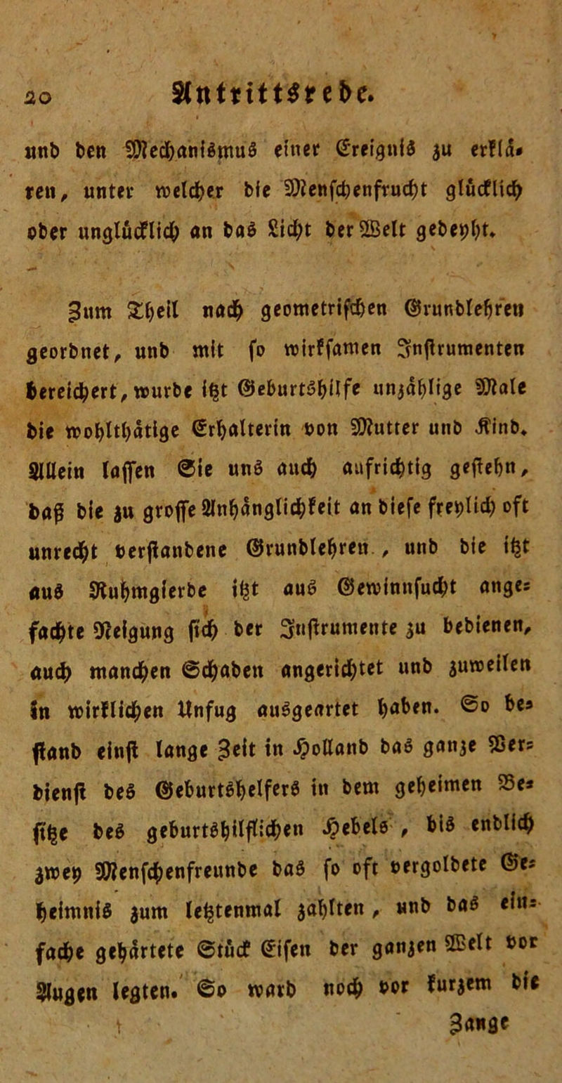 ao SlttttitHre&e. unb ben $föed)aniSmuS einer Ereignis ju erfld» ren, unter welcher bfe 9)lenfcbenfrucht glücklich ober ungludflidh an baS 2id;t ber2Belt gebest* Bum £heil nach geometrifchen ©runblehreti georbnet, unb mit fo wirffamen ^njlrumenten bereichert, würbe i£t ©eburtshilfe unjäf^Iige !9lale bie wohltätige ©rhalterin bon Butter unb ikinb. Sillein lafien ©ie unS auch aufrichtig geftehn, baß bie ju grojfeSlnhänglichleit an biefe freilich oft unrecht berfianbene ©runblehren., unb bie ifct auS 9luhmgierbe auS ©ewinnfudht anges fadste Neigung fuh ber 3«ffrut«ente 3« bebienen, auch manchen ©chaben angerichtet nnb suweilen in wirklichen Unfug auSgeartet haben. bes fianb einjl lange Beit in Jpollanb baS ganje 95ers bienji beS ©eburtShelferS in bem geheimen S5e* ft'he beS geburtshilflichen Rebele , bis enblich 3we9 SWenfchenfreunbe baS fo oft oergolbete ©es heimniS jum lehtenmal zahlten , unb bas eins fache gehärtete ©tüd? ©ifen ber ganzen QBelt bor «lugen legten* ©o warb noch bor furjem bie • t B«*3C