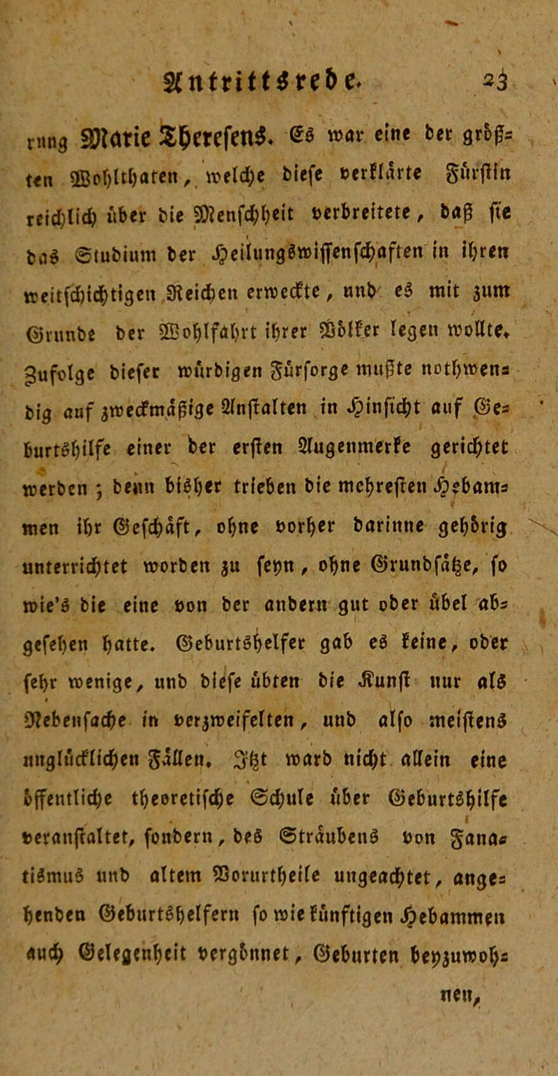 mng Sötarie $&amp;erefen$. -es eine ber gr&amp;ßs ten 2BoI)ltI)aren, \veld;e biefe verflärte gnrffin reidjlid; »ber Die 9)lenfd;beit verbreitete, ba^ fte ba$ ©tubium ber JTpeiiungSwiffenf^öften in ihren weitfdjidbtigen Reichen ertveefte, unb e$ mit 3um (jmmbe ber 5S5o^Ifdl&gt;rt ihrer SGoff'er legen wollte* Zufolge biefec wurbigen gurforge mußte nothwens big auf ^wertmäßige 2lnftalten in ^inftcht auf .©es ' burtShilf* c'nei’ crßfn 2lugenmerfe gerichtet werben ; beim bisher trieben bie mehreren äbebams men ihr ©efchäft, ohne vorher barinne geh&amp;rig &gt;v unterrichtet worben $u fetm , ohne ©runbfähe, fo wie’S bie eine von ber anbern gut ober übel abs gefehen hfltte. ©eburtshclfcc gnb *8 feine, ober fcf&gt;r wenige, unb biefe übten bie «ftunff nur al$ * tttebenfache in verzweifelten, unb olfo meiflenS nuglürtlichen gällen. 3h* warb nicht allein eine öffentliche theoretifche ©chule »ber ©eburtShilfe • .1 veranfcaltet, fonbern, beS ©träubenS Von ganas tiSmuS unb altem 55orurtheile ungeachtet, ange= henben ©eburtShelfern fo wie funftigen gebammen auch ©elegenheit vergönnet, ©eburten behzuwoljs