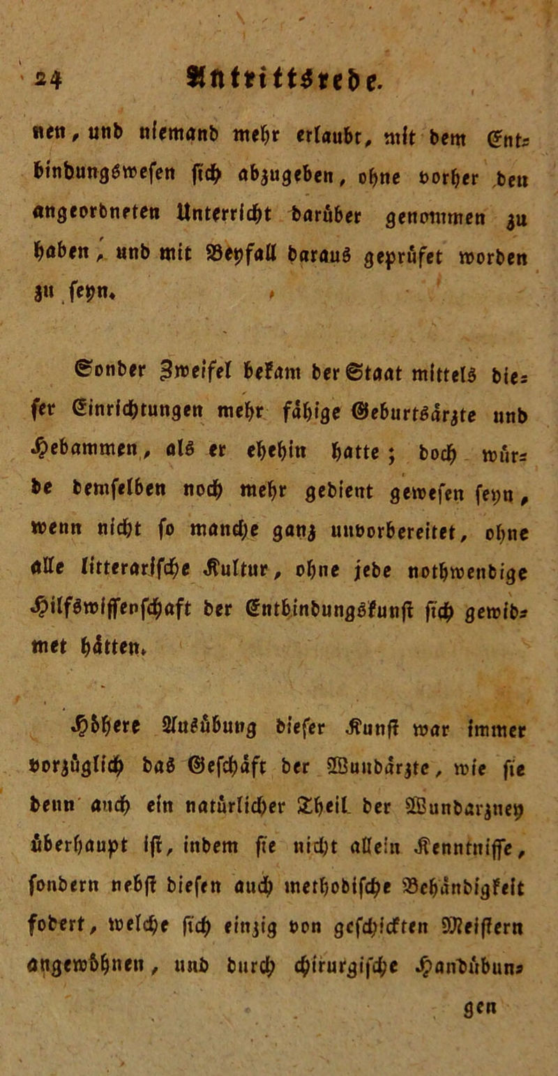 * S4 «ett,utib nfemanb mehr ertaubt, mit bent @ntr binbungSwefen fuh abjugeben, ohne oorher ben angeorbneten Unterricht baruber genommen 311 höben, unb mit Söepfall barauS geprufet worben 31t fepn« ♦ ©onber Zweifel befant ber©taat mittels bies (er Ginrichtungen mehr fähige ©eburtSarjte unb gebammen, als er ehehin hötte ; bodf) wur* be bemfelben noch wehr gebient gewefen fet;u, wenn nicht fo manche ganj mnwrbereitet, ohne ölte litterarjfdhe Kultur, ohne jebe nothwenbige ^itfömiffenfchöft ber GntbinbungSfunft ft# gewib? met hätten» Sjbfyext SluSübung biefer ^unft war Immer borjögllch baS ©efchäft ber Sßuubärjte, wie fit beim auch ein natürlicher £heil- ber Sffiunbarjne^ überhaupt ift, inbem fte nicht allein Jlenntniffe, fonbern nebfl biefen auch methobifche Sehanbigfeft fobert, welche ftch finjig &en gefehlten SJieiflern angew&hn*tt , unb bur# chirurgifche Jpanbubuns