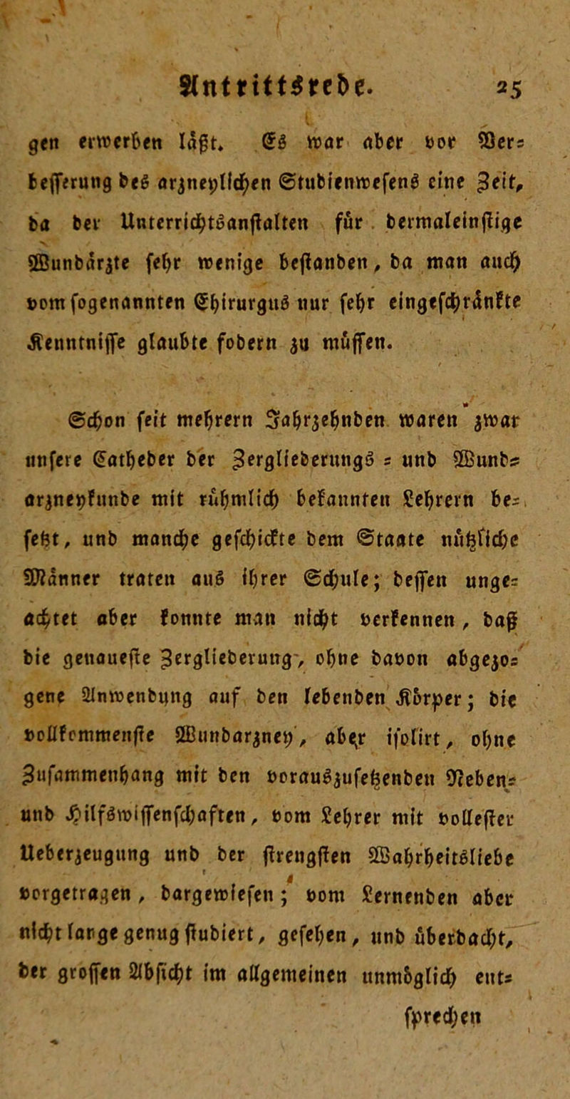 S(ntntt$rc&e. gen erwerben lagt. (£g war aber bor SQers fcefferung beg arjneptfchen Stubienwefeng eine ^eitV ba ber Unterridbtganßalten für bermaleinfFigc ffiunbärjte fcf>r wenige bcflonbert, ba man auch bem fogenannten Sbirurgug nur feljr eingefchränFte ^enntnijfe glaubte fobern ju muffen. ©eben feit meljrern Sabrjebnben waren jwar unfere Gatbeber ber ’Serglieberuugg s unb ©unbs arjneijFunbe mit rühmlich bekannten Sebrern be* fefet, unb manche gefehlte bem Staate nufeficbe Scanner traten aug ihrer Schule; beffen unge= achtet ober Fontite man nicht berFennen, baß bie geuauefte >3trglieberung-, ebne babon abgejos gene 21nroenbung auf ben (ebenben Ä&rper; bie »oIIFcmmeitfie 2Bunbarjnet;, abe;r ifefirt, ohne ^ufammenbang mit ben bpraugaufefcenben Gebens unb ^itfgwiffenfchaften, bom Sebrer mit bolleffer Ueberjeugung unb ber ffrengffen SEabrbeitgliebe ' i »orgetragen, bargeiriefen; bont Sernenben aber nicht large genug tfubiert, gefeben, unb überbaut, ber grojfen SMbftcht im allgemeinen unm&glich ent* f^red;en