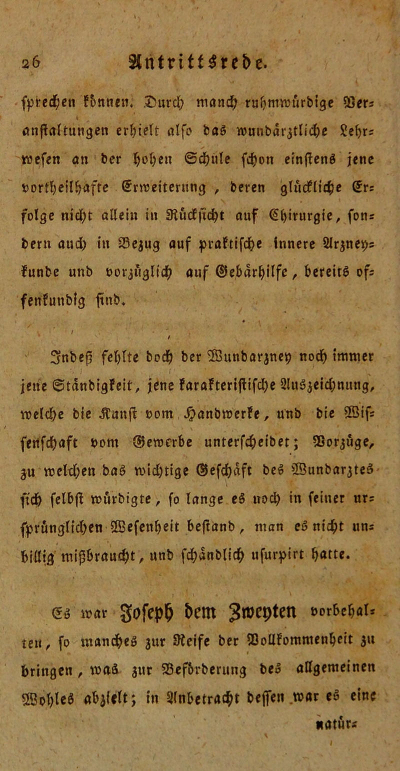 fpredben fonnen. ,t)nrcb manch ru!jmmurbige 93ers anflaltungen erhielt alfo baS wunbdr,jtlicbe £ebrs wefen an ber ^ot)cn @d)ute fdjon etnficnö jene fcortbeilbafte (Jrroeiterung , beren glucflicbe @rs folge nictyt allein in 9tü<Jjtdbt auf Chirurgie, fons bern aud) in 23e$ug auf praftifdje innere ülrjnesjs funbe unb oorjügltcb auf ©ebar^ilfe, bcreiiö ofs fenfunblg ftttb. t * * ' / , V t 3rnbefi fehlte bodf) ber SEBunbarjneb nod) immer jene @tdnbigfeit, jene farafteriflifdje 2luSjeid;nttng, welche bie -ftunft nom Jpanbwerfe, unb bie Söifs fertfdjaft bont ©ewerbe unterfdjeibet; fBorjuge, 3u melden baS widjtige ©efcbdft beS 2Bunbar3te3 ftd) felbjt wurbigte, fo lange eS noch in feiner ur= fprungltdjen SBefenbeit bejtanb, man eS nicht uns billig mißbraucht, «ab fdjanblidj nfurpirt barte. es mar gofepD bern JtüCpten eor&c&ö1, tert, fo manche! jur SKeifc ber ISollfommenbeit 3U bringen , was $ur SSef&rberung beS allgemeinen SBot>lcö abjfclt; in Slnbetracht bejfen war eS eine natürs