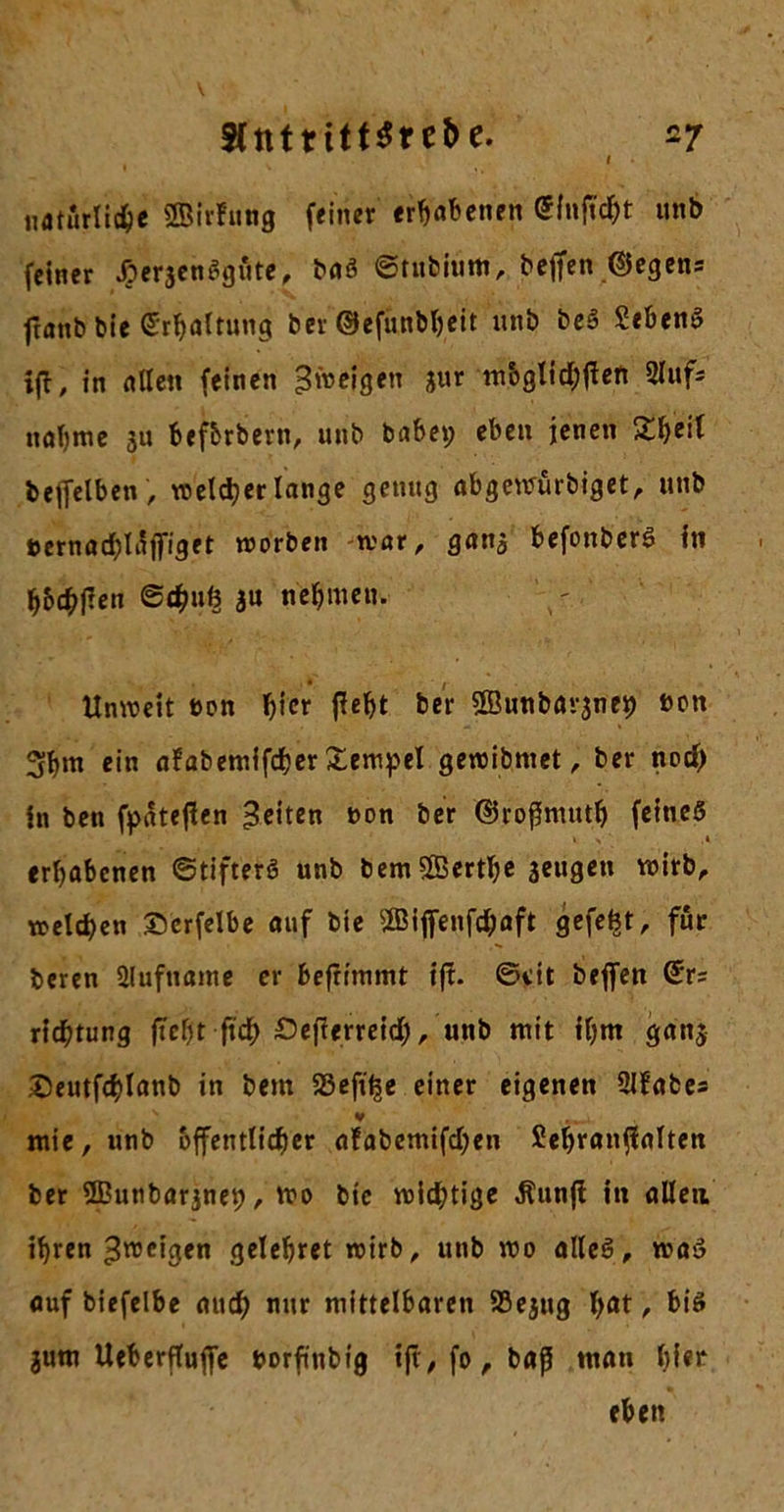 natürliche SBirfitng feiner erhabenen Gfufldjt unb feiner ^erjenSgöte, baS ©tubium, bcjfen ©egens flanb bie Erhaltung ber ©efunbljeit unb beS Sehens ifl, in allen feinen Zweigen jur mbglid;flen 2luf= nähme 31t befbrbern, unb bähet; eben jenen Zfail heffelben , welcher lange genug abgewürbiget, unb öernacblaffiget worben war, gana befonberS In hhchflen ©chuö ju nehmen. Unweit bon hier fleht ber Sßnnbarjne^ bon 5hm ein afabemifcher £empel gewibmet, ber nod) in beti fpateflen feiten bon ber ©roflnutth feines erhabenen ©tifterS unb bem SBerthe seugen wirb, welchen ©crfelbe auf bie SBijfenföaft gefefet, für beren Slufname er beflimmt ifl. ©ett beffen ©r= richtung flcf)t fleh £&gt;eflerreid;, unb mit ihm ganj Seutfchlanb in bem SSeflhe einer eigenen QJfabes v mie, unb öffentlicher afabemifdjen Sehranflalten ber 9Bunbar3net;, wo bie wichtige Äunfl in allen ihren 3^cigen gelehret wirb, unb wo alles, was auf biefelbe auch nur mittelbaren SBejug b^t /• bis jum Ueberfluffe borftnbig ifl, fo, baß man l;fer eben