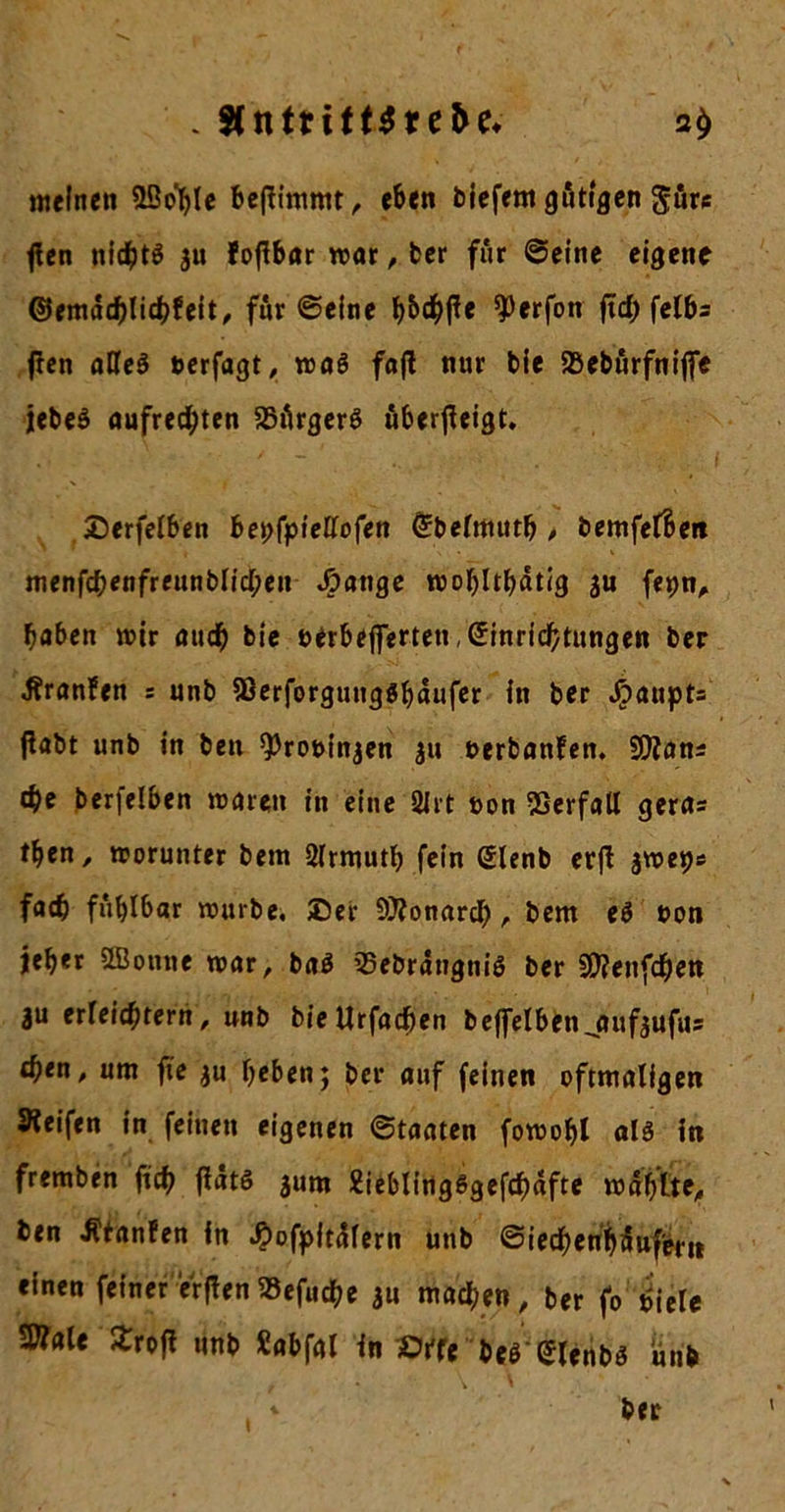 meinen 3ßo^le befiimmt, eben biefern gütigen gäre flen nichts au fofibar war, ber für ©eine eigene ©emat^lidtfeit, für ©eine hW« ^erfon ftd> fclb= jten aCeS uerfagt, was faj! nur bie SBebürfnijfe jebeS aufrechten Bürgers überfieigt. Berfelben bepfpietfofen Ebelmuth , bemfel&eit menfchenfreunblid;en Jjpatige wohltätig au fepn, haben wir auch bie uerbeprten, Einrichtungen ber •ftranfen s unb 9ßerforgung$häufer in ber Jpaupts fiabt unb in ben ^rouinjen ju uerbanfen. SKan* che berfelben waren in eine 2lrt t>on Verfall geras tben, worunter bem Slrmuth fein Elenb erfl jweps fach fühlbar würbe. Ber Monarch, bem eS t>on j|eb*t SBotine war, baS 33ebrätigniS ber SKenfdhen au erreichtem, unb bieUrfachen beffelbenjmfaufus d)tn, um fte au heben; ber auf feinen oftmaligen Keifen in feinen eigenen ©taaten fowobl als in fremben ftch fiäts jurn 2ieblirtgSgcfch«fte wählte, ben hänfen in $ofpitäfern unb ©iechenbäufern einen feiner erften«efuche au machen, ber fo hiele «Kaie Jtrofl unb Sabfal in »ffe bes (Jlenbs unb r • \, * * ber