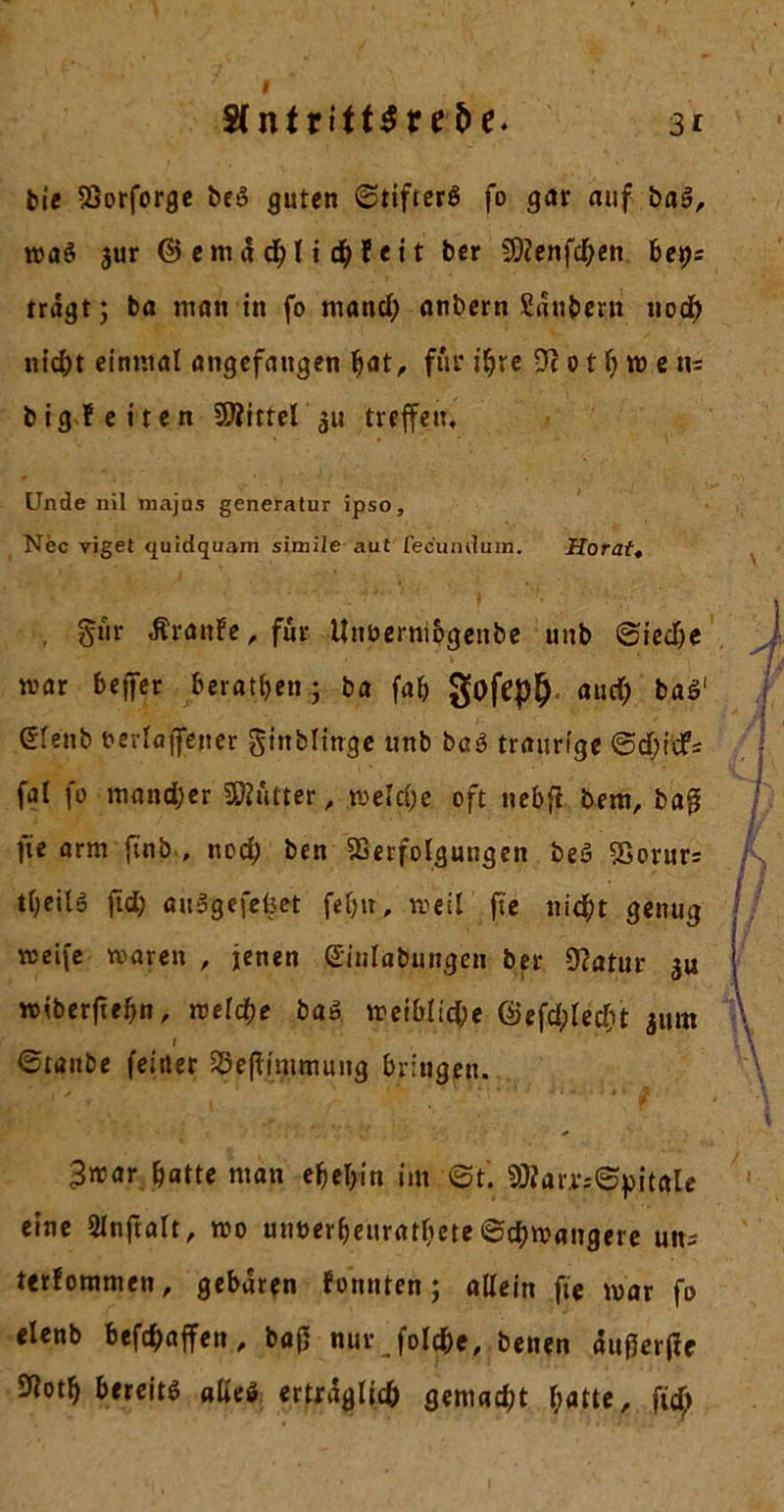 bie Vorforge beö guten ©tifterö fo gar auf baä, waö jur ©emädblidbfeit ber SDZenfcben ber&gt;; trägt; ba man in fo ntand; anbern Säubern uod? nid;t einmal angefangen fyat, für ihre Ti o t b w e iu big leiten Vfittel^u treffen. Unde nil majus generatur ipso, Nec vigel quidquam simile aut fecund um. Horatt , §ur Ärattfe, für itnoermogenbe unb ©ied)e mar beffet beraten.; ba fab gofep&amp; aud; ba$‘ gienb oevlaffetter gtttblinge unb baö traurige ©d)itfs fal fo mandjer Butter, melcl;e oft nebfi bem, baß fie arm ftnb , nod; ben Verfolgungen beS Vorur= tbeilö ftd; ausgefefcet feb», weil fte nicht genug weife waren , jenen Giulabuitgen ber 9?atur 3« »iberftebn, welche ba» weibiid;e föefdplecbt 311m I ©taube (eitler Veßimmung bringen. 3war batte man ebebin im ©t. Vfar.r;©pitale eine 21nftalt, wo unoerbeuratbete 6d)Wangere un; terfommen, gebären fonnten; allein fte war fo elenb beföaffen, baß nur folcbe, benen äußerße Votb bereits alte» erträglich gemad;t batte, ftd)