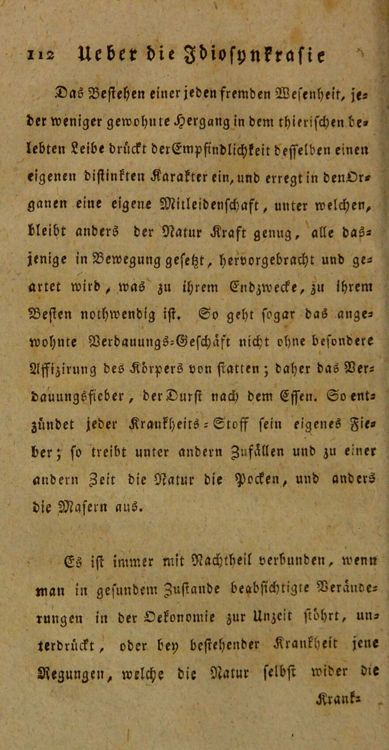 ns lieber Me St&gt;iofpnFröfie DaS 25eftehen einer jebenfremben üBefenljeit, jes ber weniger gewohnte Hergang in bem tljierifcfyen be» lebten Selbe brüeft ber(Jmpftnblid)feit teffelben einen eigenen biftinften ßarafter ein,unb erregt in ben&amp;r* ganen eine eigene 92iitleibenfd)aft, unter welchen, bleibt anberö ber Otatur «ftraft genug, alte ba3* jenige in SSewegung gefegt, bert&gt;orgebrad)t unb ges artet wirb, was ju ihrem Grnbjwecfe, $u ihrem 55eften notfjwenbfg ift. ©o geht fogar baö äuge* wohnte 23erbauung3=@efd;aft nid;t ohne befonbere Sljfijirung beö Jlorperö uon fxatten ; baher baö Sßers fcauunggfieber, ber Dürft tiad) bem (Jffen. ©o ents jfinbet jeber ^raubfjeit^ s ©toff fein eigenes gie» ber; fo treibt unter anbern ^ufittlen unb ju einer anbern ßeit bie 9ratur bie Reefen, unb anberS bie SOtafern aus?. (£g ifb immer mit fttadjibeil »erbunben, wenn man in gefunbem Juftanbe berechtigte 95erauc.es rungeti in bet £&gt;efonomie jur Unjeit ftoljrt, uns terbriicft, ober bet) befrehenber Äranfheit jene Siegungen, welche bie 9iatur felbft wiber bie J^ranfs