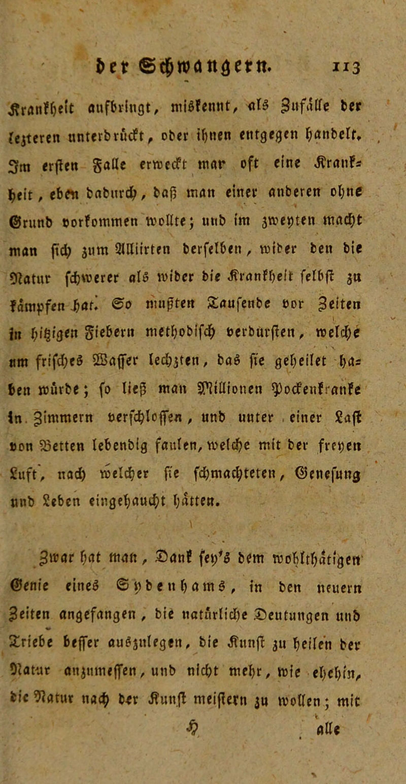 ^ranffjelt «ufbringt, miöFemit, als sJufdlfe ber festeren unterbrüeft, ober if&gt;nen entgegen banbclr, 3m erßen Salle erwetft mar oft eine $ranfs beit, ebftt baburd), bafj man einer anberen ol;nc ©runb »orlommen wollte; unb im jwepten mad;t man ftd; jurn Qllliirten berfelben, wiber ben bie tftatur fernerer als miber bie JFranFbelt felbfl 311 Fampfen bat* ©0 nmpten £aufenbe oor 3*it«n i» beigen Siebern metbobifdj uerburflen, welche ttm frifd)eS Sßafifer led^tett, ba$ fte gebeilet bas ben mürbe; fo liep man Millionen ^)ocfenfranFe In.^immern öerfd^loffin, unb uuter einer Safl »on betten lebenbig faulen, welche mit ber frepett £uft, nad) welcher fee fd;mad;teten, ©enefung unb Sehen eingebaud;t batten. ^war bat man , £)anf fet/S bem wdMtbatfgetr @enie eineö ©ubettbamS, in ben neuem feiten angefangen , bie natürlidje Deutungen unb Triebe beffer auSjulegen, bie $unfi 311 heilen ber Statut anjnmejfen, unb nicht mehr, wie eljcbin, bie datier nach ber JFunfl meiflerti ju wollen; mit $ alle
