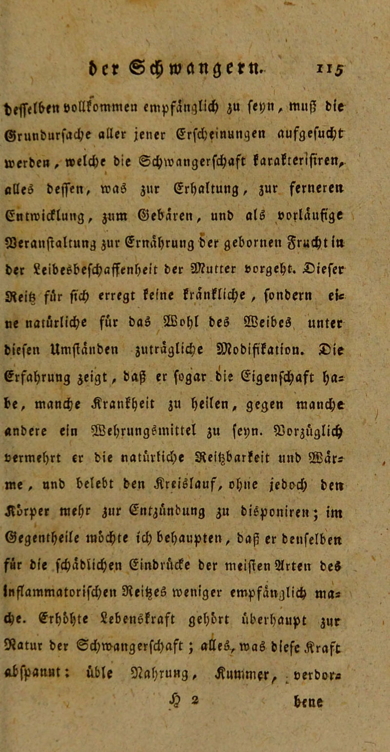 bet matt gern. n$ beflelben »ollfommen empfänglich ju fet;nA muß bie ©runburfache aller jener @rfd)einungen aufgefucht werben , welche bie ©cbmangerfcbaft farafteriftren,. öUe$ beffen, wa3 gur Erhaltung, jur ferneren Gittroicflung, jum ©ebdren, unb als »orlduftge SSeratißaltung $ur ©rndbrutig ber geborneu Sruchtl» ber Seibe£befchaffenl)ei't ber Butter »ergeht. IDiefer «Reift für ftch erregt feine frdnflid;e , fonbern ek ne natürliche für ba» Sffichl beS SBeibcS unter biefen Umßditben jutrdglicbe SKobiftfatton. £te Erfahrung jeigt, baß er fogar bie ©igenfebaft ha* be, manche $ranfh*it 3« beiten, gegen manche anbere ein 3Behrung6mittel ju fepn. SBorguglicb »ermehrt er bie natürliche Sleitjbarfeit unb SEdr* me, nnb belebt ben dlrei^lauf, ol;ne jebod) bet» dlürper mehr gur ©nfgünbung 31t bi£poniren; im ©egentbeile mochte tch behaupten, baß er benfelbett für bie fchablicheti Crinbrücfe ber meinen 2lrtett beS inflammatorifchen Slei^eS weniger empfänglich rnas d)e. Erhöhte SebenSfraft gehört überhaupt $ur 9?atur ber ©d;n&gt;attgerfd)aft; alleö., wag biefe.ftraft «bfpatiHt; üble Nahrung, Kummer, : »erbora § 2 bene