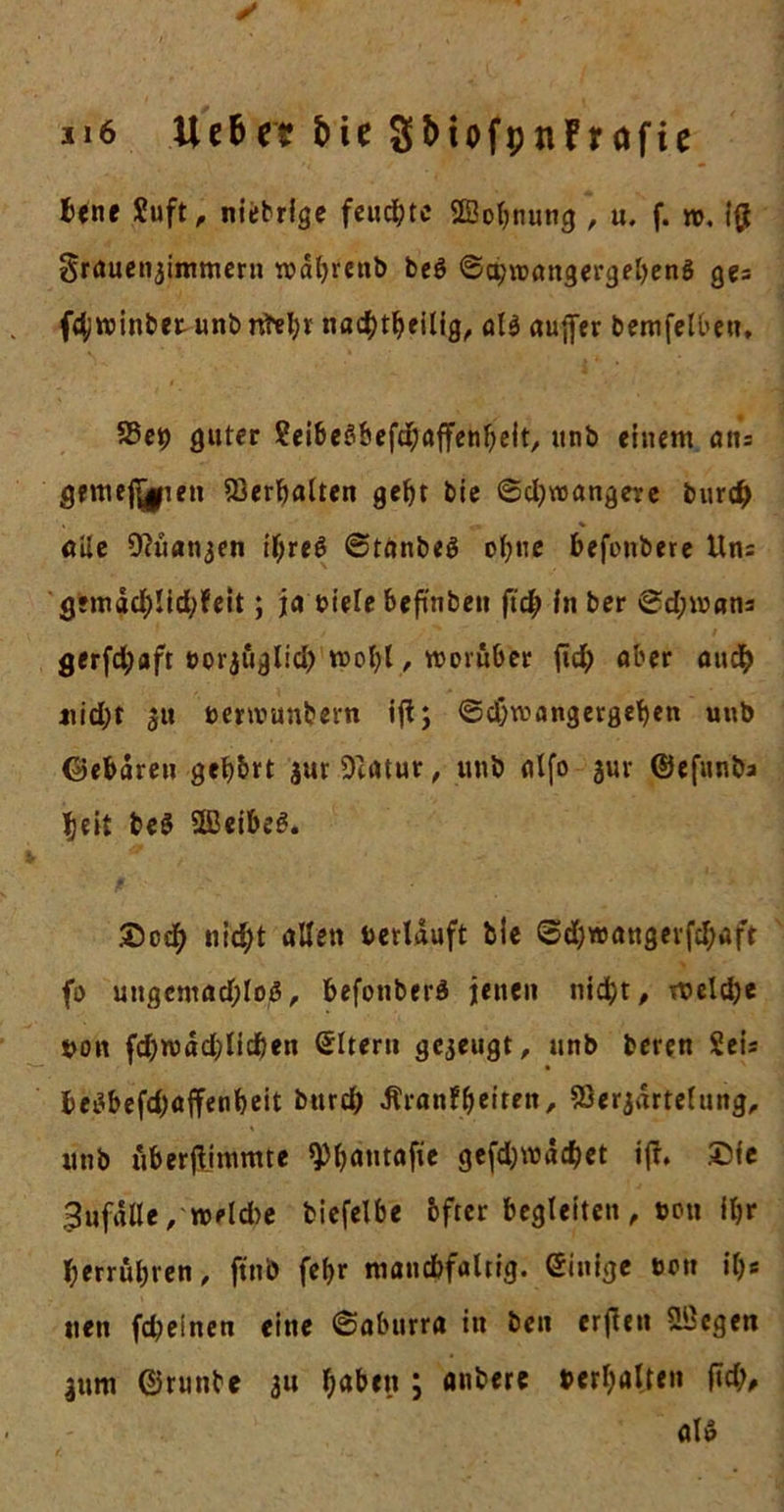 u6 Ue&amp;e? bie SbiofpnFrofie bene Suft, nietrige feuerte SBobnung , u. f. w, i# grauenjimmern wäljrenb beö ©a;wangergel)eng ges ftyroinbet unb nbel;r nacfytbeilig, ali auffer berufenen» SSep guter ?ei^eS6efd^öffen^elt, unb einem ans gemefi^ien Verhalten gebt bie 6d;wangere bur# öüe DKtatijen ifyreß @tanbeö ohne befonbere Uns g*mgdb!id;feit; ja biele behüben ftd; in ber 0d;wans gerfd;aft »orjöglid; wol)l, worüber fid; aber audb nid;r 31t »erwunbern ifi; ©d;mangergeben unb Gebären geb&amp;rt $ur9ttttur, unb alfo 3m- ©efunba Jjeit be$ UBeibe*?. nid;t allen verlauft bie @d;wangerfd;aft fo ungentad;lo3, befonberä jenen nid)t, roeldje »on fd;wäd;Iid)en Eltern gezeugt, unb beren Sei* be£befd)affenbeit burd; Äranfbeiten, Serjärtelung, unb uberflimmte ^bantafie gcfd)wä^et ift. ®fe 3ufälle,-»eld&gt;e biefelbe bfter begleiten , ton ifcr berrul;ren, ftnb fcf&gt;r mancbfaltig. einige t&gt;on if&gt;* neu fd;e!nen eine ©aburra in ben erfien üBegen 311m ©runbe 311 haben j auberc bereiten fid;, alö