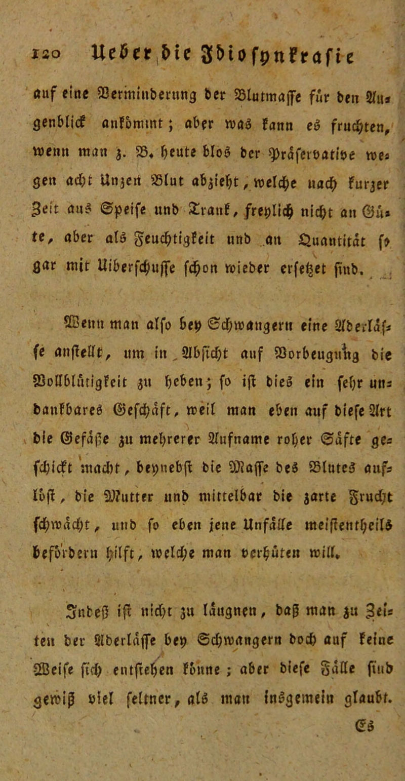 ho Uetfer &amp;ie S&amp;tofpnFrafte ouf eine SBerminberung her S3lutmajfe für ben 2lu&gt; genblicf anfommt; ober wa$ fann e» frusten, wenn man 3. 58« beute b!o$ bcr QDrafeiöatiöe we* gen ac&amp;t Unjeri 58lut , welche uacb furjer 3*t't au$ ©peife unb £ratif, freplicb nicht an©«* te, aber als geucbtigfeit unb an Quantität f* gar mit Uiberfdjujfe fd^on wieber erfe^et frob. Sßeitn man alfo bep Schwängern eine SiberUf* fe anfiellt, um in^SIbjtdbt auf SQorbeuguitg bie SSollblutigfeit 51t beben ; fo ifi bieö ein febr uns baufbareö ©efdbaft, weif man eben auf tiefe 2Zrt bie ©efa|le $u mehrerer Rufname rober (Safte ges febieft macht, bepnebft bie SiJiajfe be$ 23lute3 aufs Ibft , bie SWutter unb mittelbar bie garte grud)t f4&gt;wadbt, unb fo eben jene Unfälle melftetitljeitt befbrbern hilft , welche man rer buten will. 3uteß iff nicht ;u laugnett, bajj man 51t 3eis v 1* • ~ \ ten ber Slberlafle bep ©cbwangern boeb auf feine Sßeife ftcb entfteben f&amp;nne ; aber tiefe §alle ft'ub gewip niel feltner, als mau insgemein glaubt.