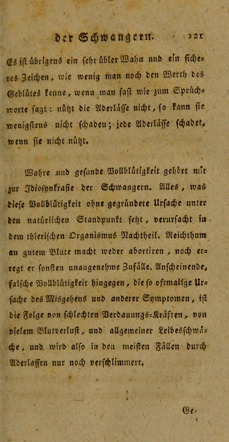 «Sdjjwänactu. &lt;5$ IfUbrlgenS ein fc^rübler SEBabn unb ein flehe* re$ Reichen, wie wenig titan nod) beit 2Bettl) bcS &lt;Ucbl«tc3 Fenne, wenn man faft wie 311m @prud;a werte fagt: nfi^t bie 2lberlafie nid()t,fo Fattn fle wenigfteng nid;t fd;abett; jebe Slberläffe fc^abet^ wenn fte nicht nü^t. ffiabre «ttb geflmbe SollblütigFeit gehört nufc jur 3biof»mFrafle ber Schwängern. Sitte* , waS tiefe SSollblutigFeit ohne gegrunbete Urfadje unter ten natürlichen StanbpunFt fe^t, »erurfacht tu bem thierifdhen Örganiömttö 9?ad?tf)eit. SReichthum an gutem 23lute macht weber abortiren , noch er* regt er fonflen unangenehme Unfälle, Slnfdjeittenbe, falfche SQoUblutigFeit hingegen, biefo oftmalige Ur* fache be* 9Äiggei)enö unb anberer Symptomen, ffl bie Solge eon fchlechten $8erbauungg*$raften, »du »iefem Slutterlufl, unb allgemeiner 2eibe6fd;wa* che, uttb wirb alfo in beu meiflen Saßen burch Slberlaffen nur noch »erföUmmert« \ (3 t- &lt;