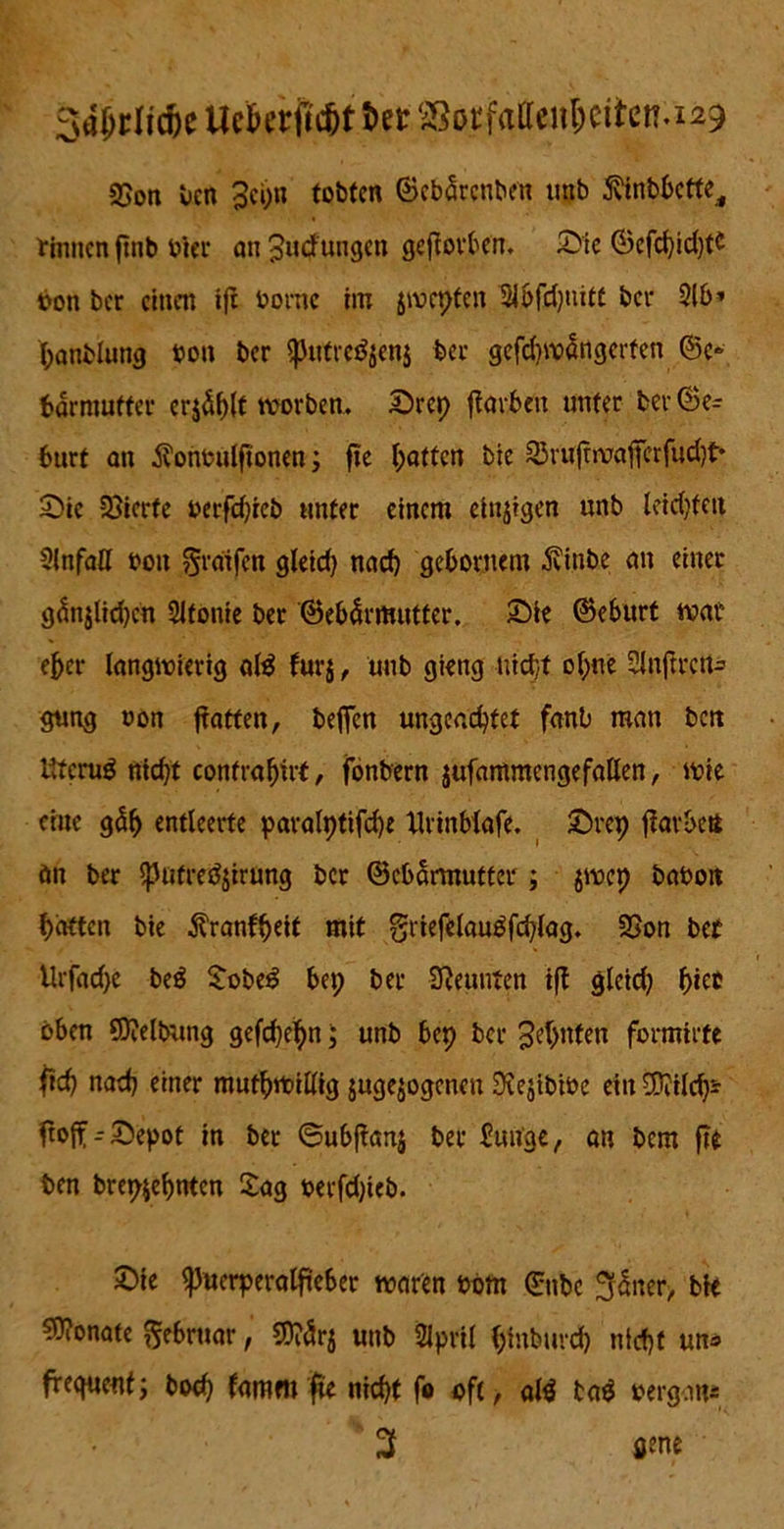 3aljrlid)e UefcrfMIt tot SSocfaffeii6eitcn.i29 95on ben 3ei;n tobten ©ebarenben ntib ftinbbette, rinnen ftnb hier an Judtingen geworben, Sie ©efcl)id)tc bon ber einen i|t bornc im jroepten Slbfdjuitt bei- 3lb» banblung bon ber putrcöjenj ber gefdiwangerten ©e» bärmufter erjö^t twrben, Srep ftavben unter ber©e= 6urt an $onbulfionen; ftc Ratten bie 23mfnvafferfud)t* Sic Vierte berfd)ieb unter einem einzigen unb leid)fett 3lnfaU bon ^rdifen gleid) nach gebornem Äinbe an einer gänjlidjcn Sitonie ber ©ebärmutter. Sie ©eburt war eher langwierig a(3 furj, unb gieng nid/t ol;ne Slnftreu- gung bon fiatten, befien ungeachtet fanb man ben ITfcrug nid)f confrabü't, fonbern jufammcngefallen, wie eine gäb entleerte pavalptifdje llrinbiafe. Srep flavbett än ber patrfSjirung ber ©ebarmutter ; jwep babon batten bie Äranfbeit mit griefelauäfchlag. 2>on bet Urfacf>e beö Sobeg bei; ber Neunten tft gleid) b*t® oben €D?elJyang gefebebn j unb bep ber Jebnten formirte ficb nad) einer mutwillig juge^ogenen 0\ejibibe ein üSiild)* ftoff--Sepot in ber ©ubjianj ber bunge, an bem ftt ben brep$ebnten Sag berfd)ieb. Sie Puerperalfieber waren bom ©nbc Jjaner, bie Monate Februar, SJtörj unb 2ipril binbuvd) nicht un* frequentj boeb fammnicht fo oft, afö ta$ bergan* 3 ö«ne