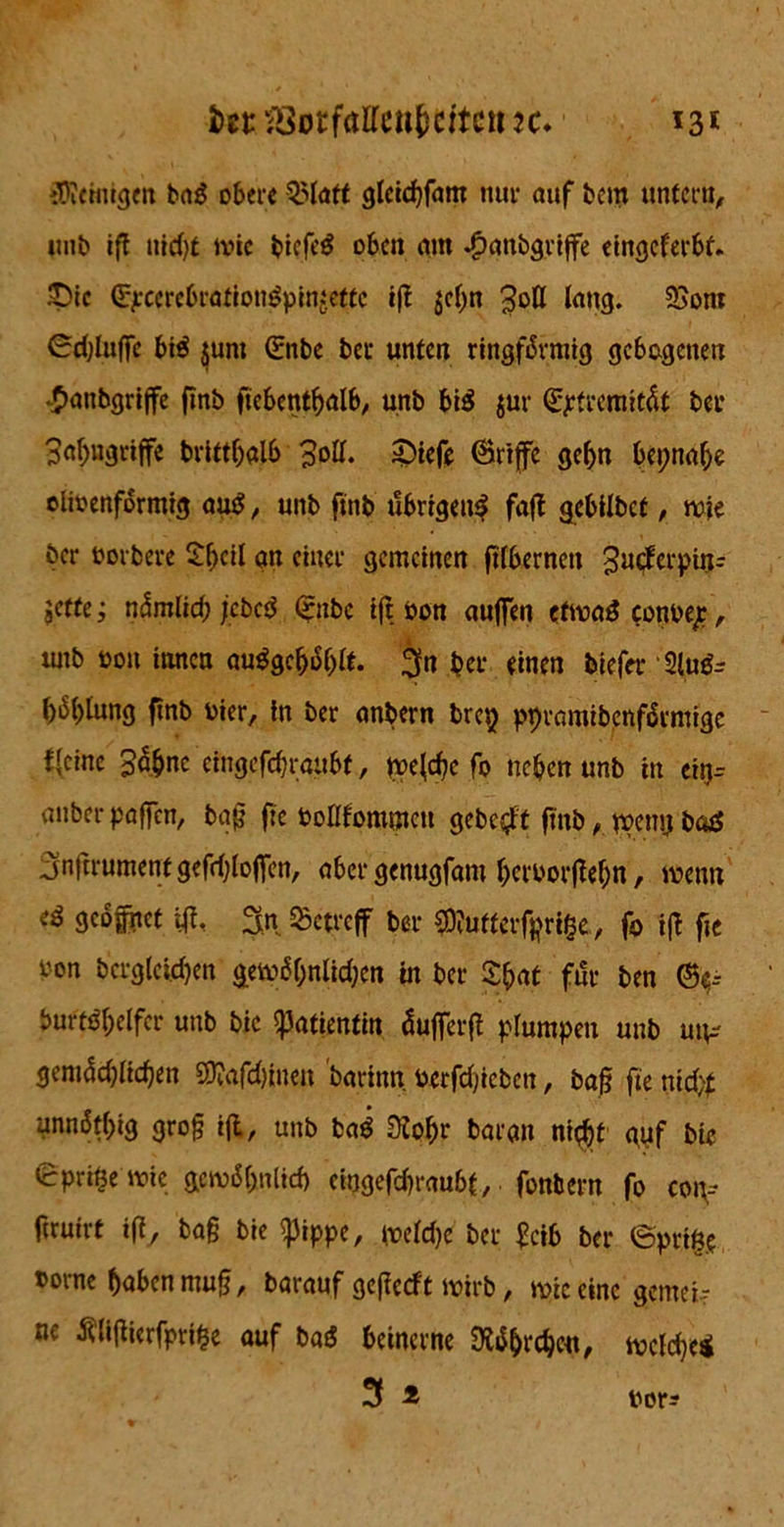 fat 33otfallen(jettctt 13* iDieinigm bad obere Slatt glcid)fam nur auf bem untern, unb ifl nid# wie bicfi'd oben am .£>anbgrijfe eingeferbt. £)ic <5#ccrebrationdpin:ettc ifl gef>n Soll lang. 95om ©djluffe btd junt ©nbe bec unten ringförmig gebogenen •£>anbgriffe finb ficbentbalb, unb bid jur ©pfreraitöt ber 3al)ugriffe brittf)alb Soll. £)iefe ©rtffc gcf>n bepnaf# clioenförmtg aud, unb finb übrigen^ fafl gebilbef, wie ber oorbere £l>ei{ an einer gemeinen ftfbernen 3u$cl’Pdl- jetfe; nömlicb jebed Qrnbc ifl öott aufien efwad conbeje, tuib oon innen audgeljöljlt. ^n ber einen tiefer 2ludr böf>tung finb vier, in ber anbern brep ppramibenförmige Keine 3a&ne cmgefdjraübf, tpefd# fo neben unb in eirj= anbei-paffen, bafj fie Pollfommcn gebest finb, tpeny bad jn(trumenf gefd;lojfen, aber genugfam l)eroorflef)n, wenn ed geöffnet ifl, %n Setreff ber COlutterfprige, f0 ifl fJC t’on bcrgleicben gewöl;nlid;en in ber tyat für ben burtd&elfcr unb bic Patientin dufferfl plumpen unb uu-- gemödjlicben 5Dtafd)inen barinn Perfdjicbcn, baß fie nid# unnötbig groß ifl, unb bad Kol# baran nt$f <\yf bte ©pritjewie gewöhnlich ciugefcbraubt, fonbern fo coiv firuirt ifl, baß bie ißippe, weldje ber feib ber ©ptiß? »orne haben muß, barauf geflccft wirb, wie eine gemein ne tfliflierfpnße auf bad beinerne 0ldhi‘cb«i, welche* 3 * iwr?