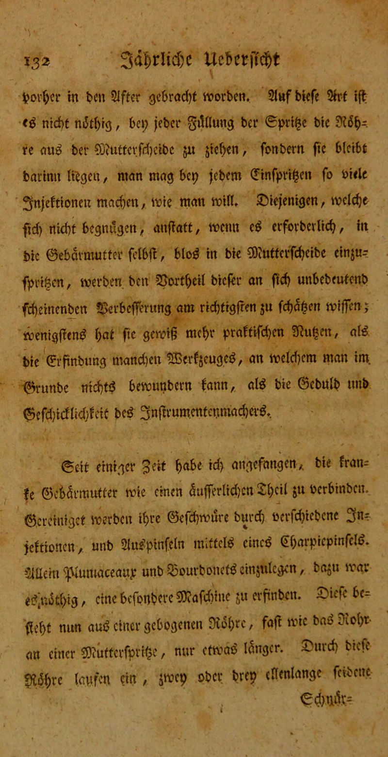 *32 3d|>rlid)c Uebcrjtdjt porber in t>cn 2ifter gebrad)t worben. 3luf biefe 3trf ift <3 nicht ni$tl)tg, bei; jeber grtllung ber Gprt^e bie ?l6b-. re <m$ ber Suiutfcrfdjeibc jit stehen, fonbern fie bleibt barinn liegen, mein mag bep jebem (Jinfpripen fo biele fynjeftioneu machen, wie man will, diejenigen, welche fid; nicht begnügen, anftatt, wenn e$ erforbevlicb, in bic Gebärmutter felbft, blo£ in bie COiUttcrfcbeibe ein$u- fpri^cn, werben, ben SSortljeil biefer an ftef) unbebeutenb fd)einenben SSerbeffmtng am ridjtrgfren ju fehlen wifjen; wenigffenS l;at fie gewiß mehr praftifdjen Sftuben, atö bie (?rfmbung mandien SBerfjeuged, an welkem man im. Grunbe nichts bewutibern bann, al$ bie Gcbulb uub Gcfd)icflid)beit be$ 3nflrumentenmad)er$, @eit einiger Seit b<t&* augefangen, bie fran-- fe Gebärmutter wie einen <5ufferlid)cn Sbcil ju berbinben. Gcrehiiget werben ihre Gefdjwure burd) bcrfdjiebene 3n- jeftionen, unb »pfttftfo mittet eincö €barpiepinfelö. SlUciti ^Muiuaceaup unb 53ourbonet£ einjtilegen, ba^ti war et?’not()ig, eine befonbere 50?afdjiue ju erfinbeit. diefc bc— fleht nun auS einer gebogenen Üto(;rc, fafi wie baöütoht- an einer $)?uttcrfpri(se, nur etwaö langer, durch btefe g?i3hre laufen ein , jwep ober brep ellenlange fcibcue Gd)m1r=
