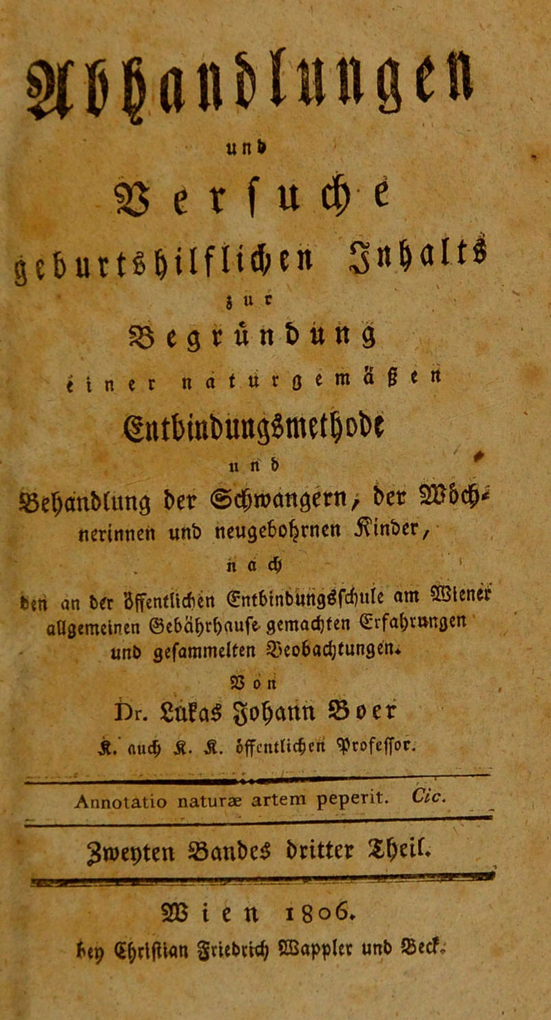 WunMungen uni» 3J e r f u d) e ge&urtSfMlfl!d>en S u c SÖegrünt>uttg einer naturgemäßen dntt>rat>ung$mtfljol>c u n' b * SebanMuns bet ©cf>foansetn> bet SB&cfM nmnnen unö neuge6ofjrnen $inber, h a ch ben an ber Öffentlichen Entbtnburigöfcfmie am SBtener allgemeinen ®ebäi>r^aufe- gemachten Erfahrungen unb gefammelten 53eobad;tungen* 25 o H Dr. gobattn So er jt. auch £. Ä. öffentlichen «Profeffoc. - ^^1|IWirr — t — Annotatio naturae artem peperit. Cic. 3n>epten Sauber britter %\)ÜU L , t| _L , - L _xi.„ -fi1 1 2B i e n i 8o6* &ep CQrljiUm griebrief; SBapplet unb $ecf-
