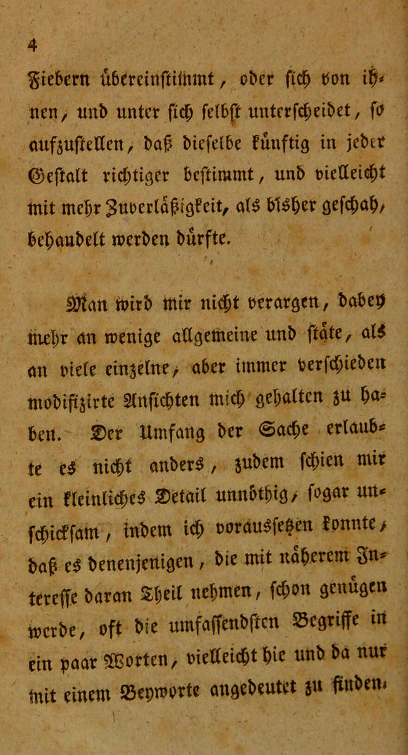 giebcrn übereinftitttmt, ober fidb bon itf* nen, unb unter fidfj fetbft unterfcheibet, fö oufauftetten, bah bicfelbe funftig in jeber ©eftalt richtiger bcftimmt, unb metteicht tnit mehr Jurerldhigl’eit, al$ bisher gefchah/ befjanbett werben bürfte. äftan toirb mir nicht rerargcn, babeh mehr <m wenige allgemeine unb ftate, al$ <m riete einzelne/ aber immer verhieben mobiftjirte Slrtfichten mich gehalten *u h<*-- beu. 2>er Umfang ber ©acf;e ertaub* te i$ nicht anberS, jubem fchien mir ein fleinlicheS Detail unnbthig, frgar un* fchidfam, tnbem ich ooräu$fe$en f onnte > baß e$ benenjeUigcn, bie mit näherem Sn* tereffe baran Sheil nehmen, fd;on genügen werbe, oft bie umfaffenbftcn begriffe in ein paar Porten, tuelleicht hie unb ba nur mit einem 23et)worte angebeutet 31t ftttbem