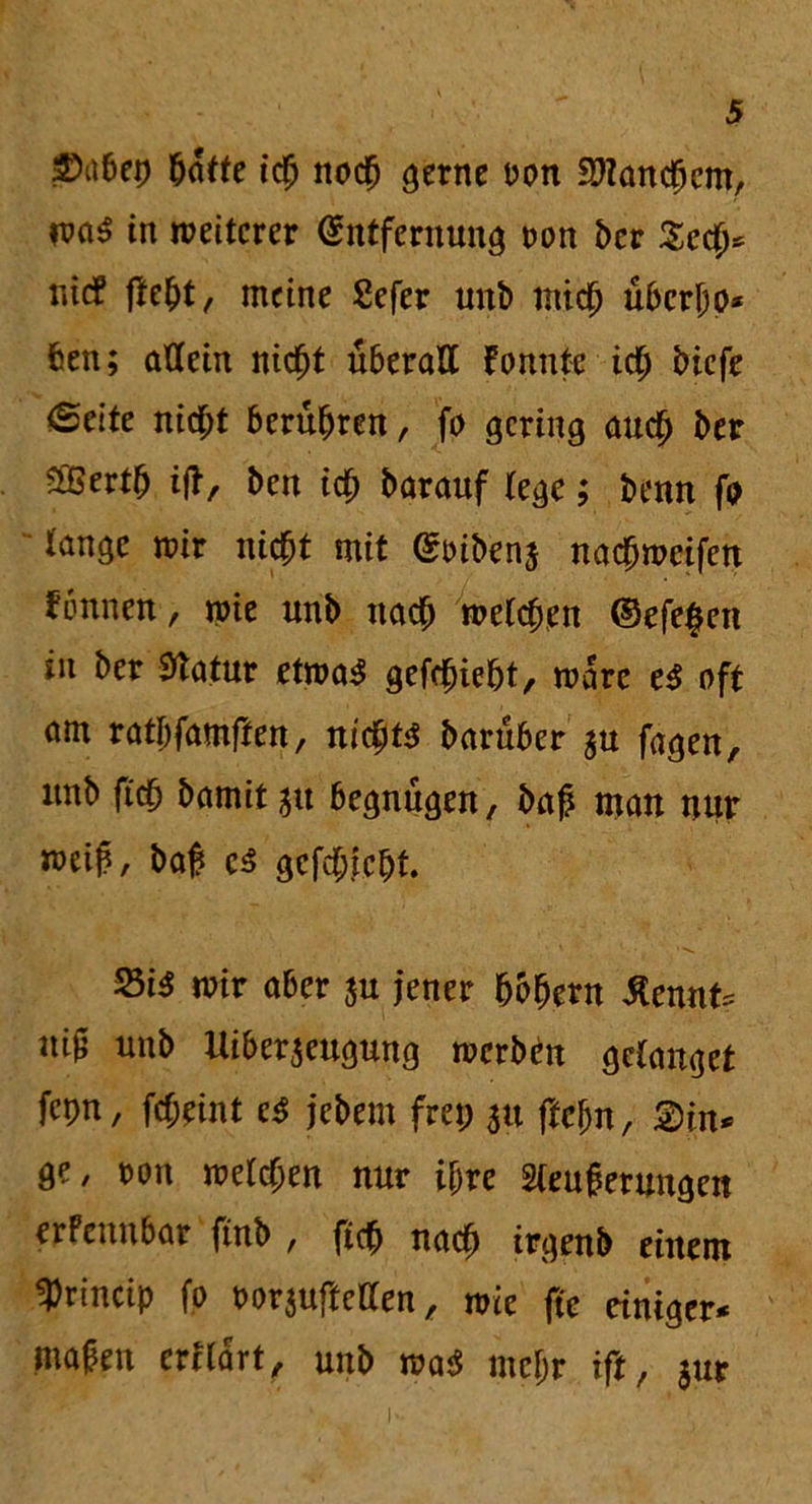 S^feep batte ich noch gerne Don Manchem, maS in weiterer Entfernung oon ber Sech* r.icf flebt/ meine Sefer unb mich übcrljo* feen; allein nicht überall fonntc ich biefe <£cite nicht berühren, fo gering auch ber 2Bertb iff, ben ich barauf lege; benn fo lange mir nicht mit Eoibenj nachmcifen fönnett-, me unb nach welchen ©efe^en in ber Statur etwa3 gefchiefet, wäre e$ oft am ratbfamflen, nichts barüber $u fagen, unb (ich hamit 51t begnügen, baß man nur weih, bah c$ gefchicfet • •>- 23i$ mir aber $u jener hohem tont* uih unb Uiber$eugung werben gelanget fcpn, fcl;eint c$ jebem frei; 311 ffcl;n, 2)in* ge, t>on welchen nur if;re 2leuherungen erPennbar finb , fich nach irgenb einem «Princip fo oor$uftellen, wie fte einiger* mähen ertlart, unb wa$ mcl;r ift, $ur