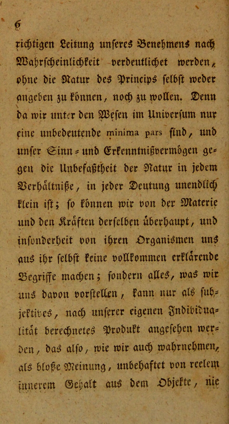 0 richtigen Leitung unfereS Benehmens nach 2Babrfcheinlichfeit terbeutlichet werben, ohne bie 0tatur beS ^rincipS fetbft webet angeben $u fbnnen, noch $u wollen, 2>enn \ ba wir unter ben SBefen im Uniterfum nur eine unbebeutenbe minima pars ftnb, unb unfer @inn * unb (Srfenntnifitermbgen ge* gen bie Unbefaßtljeit ber Statut in jebem 2>erhdltnife, in jeber Deutung unenblich Hein ift; fo fbnnen wtr ton ber Materie unb ben Graften berfclben überhaupt, unb infonberheit ton ihren Organismen uns aus ihr felbft feine totffommen crfldrenbe begriffe machen; foubern alles, was wir uns batou torfteilen, fann nur alS fuhr jeftiteS, nach unferer eigenen gnbibitua* Xitat berechnetes ^robuft angefe&en wer* ben, baS alfo, wie wir auch wahrnehmen, als blofe Meinung, unbehaftet ton rcelem innerem ©epalt aus bent Objeftc, tiie t . w* • * * 1 , ** * ' *