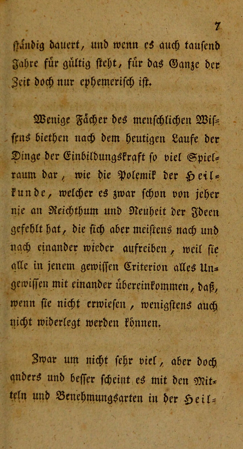 ftdn bi <5 iwucrt, uttl) wenn ei auch taufenb Sah« für öültiö ftejjt, für ba$ ©anje bet 3eit hoch nur ep^emertfcO ift. SBenicje jacher be$ meufchticben 2Bifc fjrn^ bieten na# bem heutigen Saufe ber 2)inge ber ©inbifbun^raft fo ml <gtyiet? raum bar, wie bie ^otemik ber kunbe, welcher e$ $war fchon twn jeher nie an 3itid)fyum unb Neuheit ber gbeen Sefebit bat, bte ficb aber meiftenS nach unb nach etnanber wteber aufreibenweit fie attc in jenem öewiffen (Sriterion alles Um* (jewiffen mit einanber Übereinkommen, baß, wenn fie nicht erwiefen , wenigftenS auch nicht wiberlegt werben kbnnem 3war um nicht fefjr oief, aber hoch qnber^ unb beffer fcheint eS mit ben ffiit* tetn unb öenehmun^arten in ber £ eil*