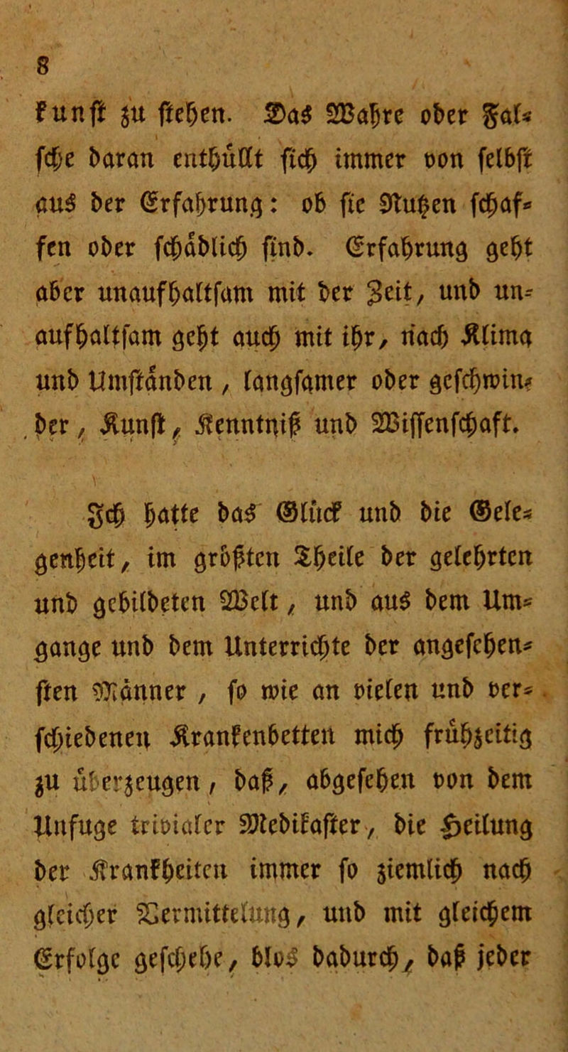 tun ft zu ftehen. ■&&$ SBaljre ober %&U f$t barem enthüllt fich immer ron felbft au$ ber Erfahrung: ob fee 0lu^en fen ober fcfmbltcfj finb* Erfahrung gebt aber unaufhaltfam mit ber Seit, unb un-- aufhaltfam gebt auch mit ihr, nach Älima unb Umffanben , langfamer ober gcfcfjttnn? .ber, Äunfi, ßenntnif unb 2Biffenfchaft geh f)ütte ba$ ©tue? unb bie ©eie* genbeit, im grbftcn $heile ber gelehrten unb gebilbeten 28clt, unb au$ bem Um* gange unb bem Unterrichte ber angefehen* ften Banner , fo rrie an rieten unb rer* fchiebeneit üranfenbetten mich frühzeitig $u überzeugen, baf, abgefchen ron bem Unfuge tririalcr Sftebtfafter, bie Teilung ber 5Tranfhcitcu immer fo ziemlich nach gleicher Vermittelung, unb mit gleichem Erfolge gefchehe, blo3 baburdj* baj? jeber