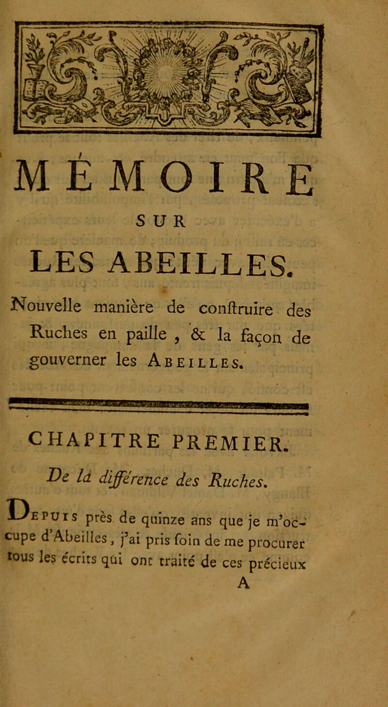 SUR LES ABEILLES. Nouvelle manière de conftruïre des Ruches en paille , & la façon de gouverner les Abeilles. CHAPITRE PREMIER. De là différence des Ruches. Depuis près de quinze ans que je m’oc- cupe d Abeilles, j ai pris foin de me procurer tous les écrits qui ont traité de ces précieux A