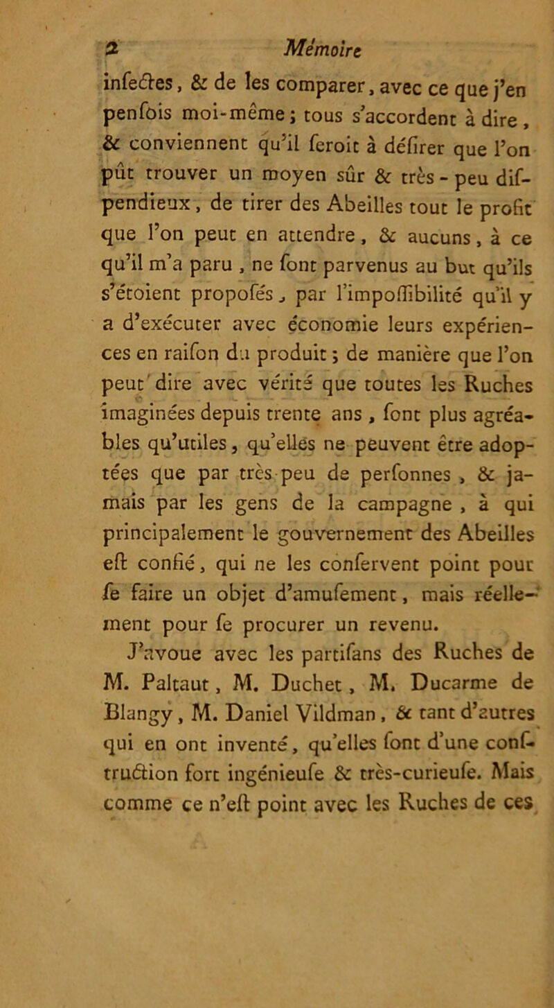 infeétes, & de Iss comparer, avec ce que j’en penfûis moi-meme j tous s accordent à dire , & conviennent qu’il feroit à défirer que l’on pût trouver un moyen sûr & très - peu dif- pendieux , de tirer des Abeilles tout le profit que l’on peut en attendre, & aucuns, à ce qu’il m’a paru , ne font parvenus au but qu’ils s’étoient propofe's J par l’impoflibilité qu’il y a d’exécuter avec économie leurs expérien- ces en raifon du produit ; de manière que l’on peut dire avec vérité que toutes les Ruches imaginées depuis trente ans , font plus agréa- bles qu’utiles, qu’elles ne peuvent être adop- tées que par très peu de perfonnes , & ja- mais par les gens de la campagne , à qui principalement le gouvernement des Abeilles efi: confié, qui ne les confervent point pour fe faire un objet d’amufement, mais réelle- ment pour fe procurer un revenu. J’avoue avec les partifans des Ruches de M. Paltaut, M. Duchet, M. Ducarme de Blangy, M. Daniel Vildman , & tant d’autres qui en ont inventé, qu’elles lont d’une conf- truétion fort ingénieufe & très-curieufe. Mais comme ce n’eft point avec les Ruches de ces