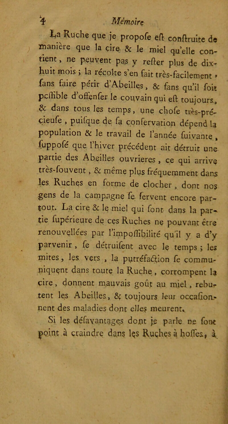 ta Ruche que je propofe eft conduite de manière que la çire & le miel quelle con- tient , ne peuvent pas y relier plus de dix- huit mois ; la récolte s’en fait très-facilement » fans faire périr d Abeilles, & fans qu’il foit pdlible d’offenfer le convain qui eft toujours, & dans tous les temps, une chofe très-pré- çieufe , puilque de fa çonfervation dépendis population & le travail de I année fuivante , fuppofé que 1 hiver précédent ait détruit une partie des Abeilles ouvrières , ce qui arrive tres-fouvent, & même plus fréquemment dans les Ruches en forme de clocher , dont nos gens de la campagne fe fervent encore par- tout. La cire & le miel qui font dans la par- tie fupérieure de ces Ruçhes ne pouvant être renouvellées par 1 impofîîbilité qu il y a d’y parvenir , fe détruifent avec le temps ; les mites, les vers , la putréfaction fe commu- niquent dans toute la Ruche , corrompent la çire, donnent mauvais goût au miel, rebu- tent les Abeilles, & toujours leur occaCom- nent des maladies donc elles meurent,. Si les défavantages dont je parle De font point à craindre dans lçs Ruches à hoffes, i