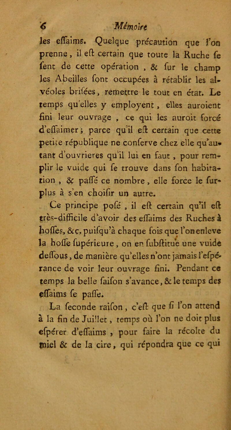 <6 Mémolrt les efTaims. Quelque précaution que l’on prenne, il eft certain que toute la Ruche fe fent de cette opération , & fur le champ les Abeilles font occupées à rétablir les al- véoles brifées, remettre le tout en état. Le temps quelles y employent, elles auroient fini leur ouvrage , ce qui les auroit forcé d’eflaimer; parce qu’il eft certain que cette petite république ne conferve chez elle qu’au* tant d’ouvrieres qu'il lui en faut , pour rem- plir le vuide qui fe trouve dans fon habita- tion , & pafle ce nombre, elle force le fur- plus à s’en choifir un autre. Ce principe pofé , il eft certain qu’il eft très-difficile d’avoir des efTaims des Ruches à liofles, &c. puifqu’à chaque fois que l’onenleve la hofle fupérieure , on en fubftitue une vuide delïous, de manière qu’elles n’ont jamais l’efpé- rance de voir leur ouvrage fini. Pendant ce temps la belle faifon s’avance, &: le temps des efTaims fe paffe. La fécondé raifon, c’eft que fi Ton attend à la fin de Juillet, temps où Ton ne doit plus efpérer d’effaims , pour faire la récolte du miel & de la cire, qui répondra que ce qui