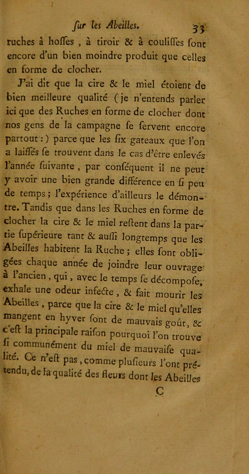 ruches à hoffes , à tiroir & à coulifles font encore d’un bien moindre produit que celles en forme de clocher. J’ai dit que la cire & le miel étoient de bien meilleure qualité (je n’entends parler ici que des Ruches en forme de clocher dont nos gens de la campagne fe fervent encore partout : ) parce que les Cix gateaux que l’on a laides fe trouvent dans le cas d’être enlevés l’année fuivante , par conféquent il ne peut y avoir une bien grande différence en Ci peu de temps ; l’expérience d’ailleurs le démon- tre. Tandis que dans les Ruches en forme de clocher la cire & le miel relient dans la par- tie fupérieure tant & au (Ci longtemps que les Abeilles habitent la Ruche ; elles font obli- gées chaque année de joindre leur ouvrage à 1 ancien , qui, avec le temps fe décompofe, exhale une odeur infeôe, & fait mourir les* Abeilles, parce que la cire & le miel quelles mangent en hyver font de mauvais goût, & c efl la principale raifon pourquoi l’on trouve ! ^munément du miel de mauvaife qua- ite. Ce n’eft pas .comme plufieurs l’ont pré- tendu, de la qualité des fleuis dont les Abeilles Ç