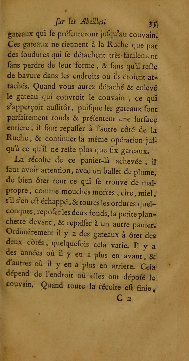 gateaux qui fe préfenteronc jufqu’au couvain. Ces gateaux ne tiennent à la Ruche que par des foudures qui fe détachent très-facilement fans perdre de leur forme, & fans qu’il refte de bavure dans les endroits où ils étoient at- tachés. Quand vous aurez détaché & enlevé le gateau qui couvroit le couvain , ce qui s apperçoit auflitôt, puifque les gateaux font parfaitement ronds & préfentent une furface entière, il faut repayer à l’autre côté de la Ruche, & continuer la même opération juf- qu a ce qu’il ne refte plus que fix gateaux. La récolte de ce panier-là achevée , il faut avoir attention, avec un ballet de plume, de bien ôter tout ce qui fe trouve de mal- propre, comme mouches mortes, cire, miel, s il s en eft échappé, & toutes les ordures quel- conques , repofer les deux fonds, la petite plan- chette devant, & repafTer à un autre panier. Ordinairement il y a des gateaux à ôter des deux côtés , quelquefois cela varie. U y a des années ou il y en a plus en avant, & d’autres où il y en a plus en arriéré. Cela dépend de l’endroit où elles ont dcpofé le couvain. Quand toute la récolte eft finie,