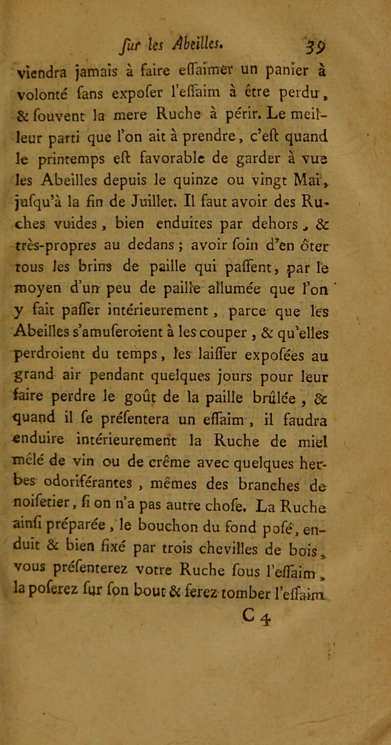 viendra jamais à faire eflaimer un panier à volonté' fans expofer l’eflaim à être perdu, & fouvent la mere Ruche à périr. Le meil- leur parti que l’on ait à prendre, c’eft quand le printemps eft favorable de garder à vus les Abeilles depuis le quinze ou vingt Mai , jufqu’à la fin de Juillet. Il faut avoir des Ru- ches vuides , bien enduites par dehors 8c très-propres au dedans ; avoir foin dyen ôter tous les brins de paille qui paffent, par le moyen d’un peu de paille allumée que l’on y fait paffer intérieurement , parce que les Abeilles s’amuferoient à les couper , & qu’elles perdroient du temps, les lailfer expofées au grand air pendant quelques jours pour leur faire perdre le goût de la paille brûlée , de quand il fe préfentera un efTaim , il faudra enduire intérieurement la Ruche de miel mêlé de vin ou de crème avec quelques her- bes odoriférantes , mêmes des branches de noifetier, fi on n’a pas autre chofe. La Ruche ainfi préparée , le bouchon du fond pofé, en- duit & bien fixé par trois chevilles de bois9 vous préfenterez votre Ruche fous l’effaim , la poferez fur fon bout & ferez tomber l’efîakn