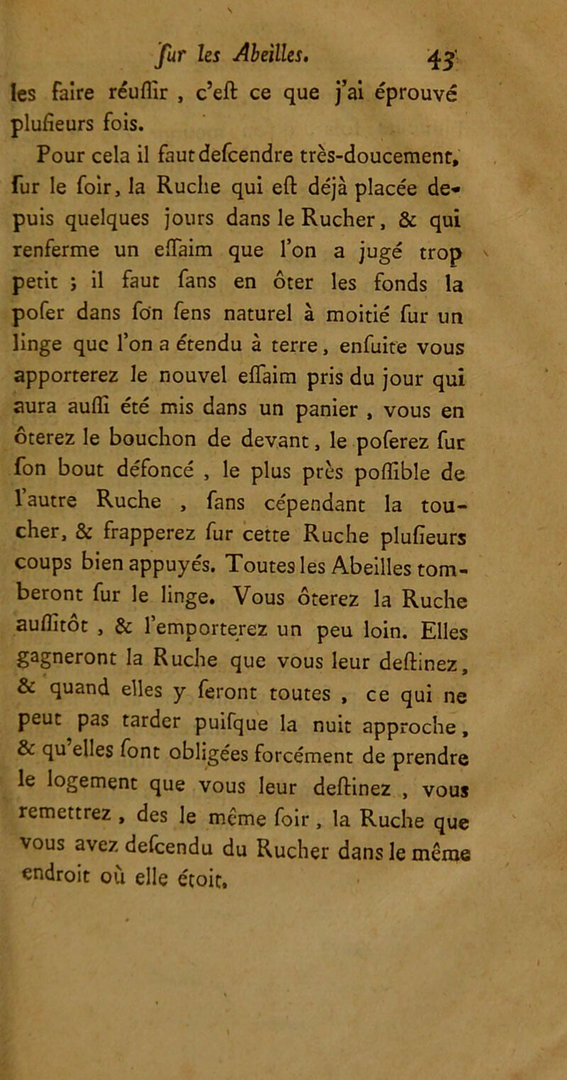 les faire réuflir , c’eft ce que j’ai éprouvé plufieurs fois. Pour cela il fautdefeendre très-doucement, fur le foir, la Ruche qui eft déjà placée de* puis quelques jours dans le Rucher, & qui renferme un eiïaim que l’on a jugé trop petit ; il faut fans en ôter les fonds la pofer dans fon fens naturel à moitié fur un linge que l’on a étendu à terre, enfuite vous apporterez le nouvel elfaim pris du jour qui aura auflî été mis dans un panier , vous en ôterez le bouchon de devant, le poferez fur fon bout défoncé , le plus près poffible de 1 autre Ruche , fans cépendant la tou- cher, & frapperez fur cette Ruche plufieurs coups bien appuyés. Toutes les Abeilles tom- beront fur le linge. Vous ôterez la Ruche auflitôt , & 1’emporterez un peu loin. Elles gagneront la Ruche que vous leur deftinez, & quand elles y feront toutes , ce qui ne peut pas tarder puifque la nuit approche, & qu elles font obligées forcément de prendre le logement que vous leur deftinez , vous remettrez , des le meme foir, la Ruche que vous avez defeendu du Rucher dans le même endroit où elle étoit.