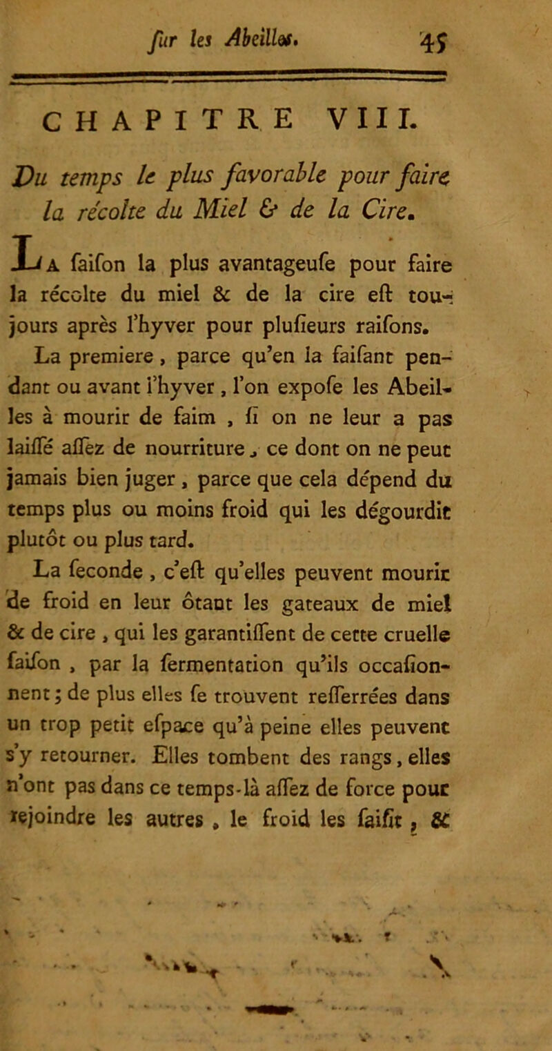 CHAPITRE VIII. Du temps le plus favorable pour faire la récolte du Miel & de la Cire. Xi A faifon la plus avantageufe pour faire la récolte du miel & de la cire eft tou-» jours après l’hyver pour plufieurs raifons. La première, parce qu’en la faifant pen- dant ou avant i’hyver, l’on expofe les Abeil- les à mourir de faim , II on ne leur a pas laifTé allez de nourriture ce dont on ne peut jamais bien juger , parce que cela dépend du temps plus ou moins froid qui les dégourdie plutôt ou plus tard. La fécondé , c’eft qu’elles peuvent mourir de froid en leur ôtant les gateaux de miel & de cire , qui les garantirent de cette cruelle faifon , par la fermentation qu’ils occafion- nent ; de plus elles fe trouvent reflerrées dans un trop petit efpace qu’à peine elles peuvent s’y retourner. Elles tombent des rangs, elles n’ont pas dans ce temps-là allez de force pour rejoindre les autres , le froid les fai fit, SC ' •**.. T \ •v • A