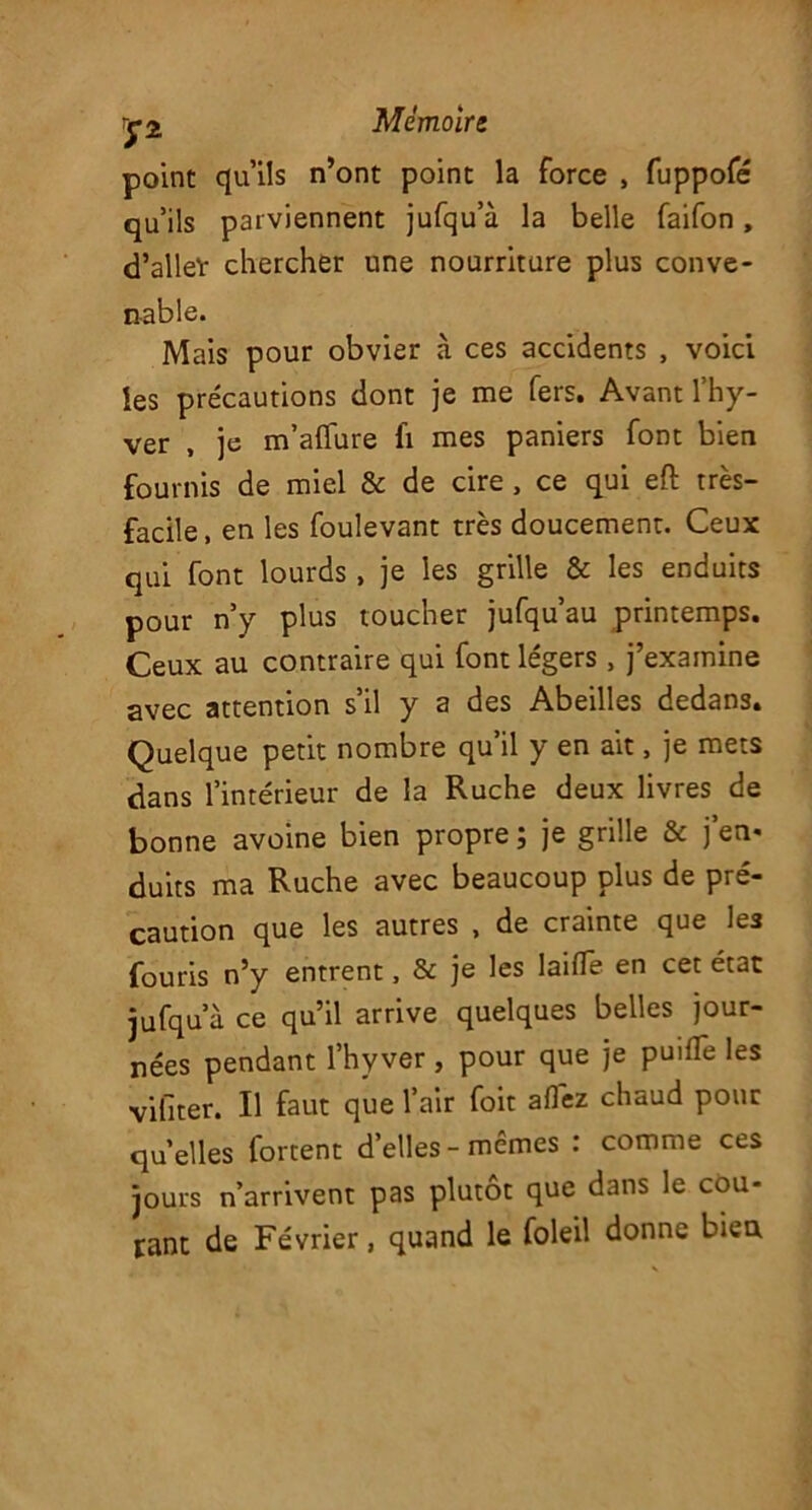 point qu’ils n’ont point la force , fuppofé qu’ils parviennent jufqu’à la belle faifon, d’alleï chercher une nourriture plus conve- nable. Mais pour obvier à ces accidents , voici les précautions dont je me fers. Avant l’hy- ver , je m’aflure fi mes paniers font bien fournis de miel & de cire, ce qui eft très- facile, en les foulevant très doucement. Ceux qui font lourds, je les grille & les enduits pour n’y plus toucher jufqu’au printemps. Ceux au contraire qui font légers , j’examine avec attention s il y 2 des Abeilles dedans. Quelque petit nombre qu’il y en ait, je mets dans l’intérieur de la Ruche deux livres de bonne avoine bien propre ; je grille & j’en* duits ma Ruche avec beaucoup plus de pré- caution que les autres , de crainte que les fouris n’y entrent, & je les laifle en cet état jufqu’à ce qu’il arrive quelques belles jour- nées pendant l’hy ver , pour que je puifTe les vifiter. Il faut que l’air foit allez chaud pour quelles fortent d’elles - mêmes : comme ces jours n’arrivent pas plutôt que dans le coû- tant de Février, quand le foleil donne bien