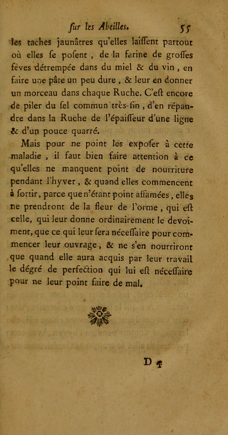 les taches jaunâtres qu’elles laiflent partout où elles fe pofent , de la farine de grofles feves détrempée dans du miel & du vin , en faire une pâte un peu dure , & leur en donner un morceau dans chaque Ruche. C’eft encore de piler du fel commun très- fin , d’en répan- dre dans la Ruche de l’épaifleur d’une ligne & d’un pouce quarré. Mais pour ne point les expofer à cette maladie , il faut bien faire attention à ce qu’elles ne manquent point de nourriture pendant l’hyver , & quand elles commencent à fortir, parce que n’étant point affamées, elles ne prendront de la fleur de l’orme , qui efl: celle, qui leur donne ordinairement le devoi- ment, que ce qui leur fera néceflaire pour com- mencer leur ouvrage, & ne s’en nourriront que quand elle aura acquis par leur travail le dégré de perfedion qui lui efl néceffaire pour ne leur point faire de mal. D $