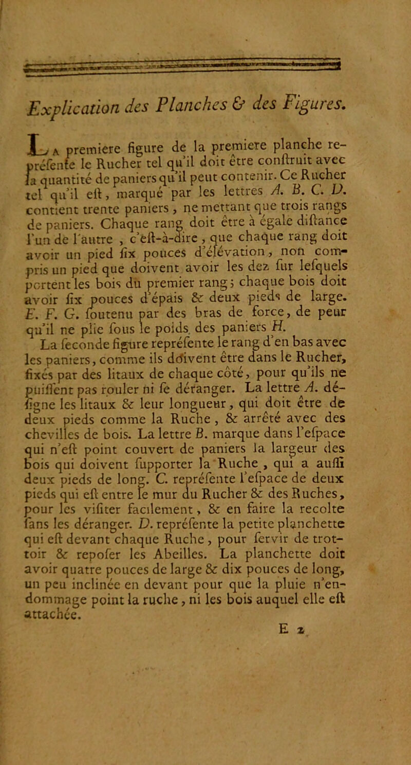 Explication des Planches & des Figures. L a première figure de la première planche re- préfente le Rucher tel qu’il doit être conftruit avec la quantité de paniersqu il peut contenir. Ce Rucher tel qu’il elt, marque par les lettres A. B. C. U. contient trente paniers , ne mettant que trois rangs de paniers. Chaque rang doit être a égalé diftance l’un de l'autre , c’eft-à-dire , que chaque rang doit avoir un pied fix pouces d élévation , non corn* pris un pied que doivent avoir les dez fur lefquels portent les bois du premier rang, chaque bois doit avoir fix pouces depais & deux pieds de large. E. F. G. foutenu par des bras de force, de peur qu’il ne plie fous le poids des paniers H. La fécondé figure repréfente le rang d’en bas avec les paniers, comme ils defivent être dans le Rucher, fixés par des litaux de chaque côté, pour qu ils ne püifient pas rouler ni Ce déranger. La lettre^A. dé- figne les litaux & leur longueur, qui doit être de deux pieds comme la Ruche , & arrêté avec des chevilles de bois. La lettre B. marque dans l’efpace qui n’eft point couvert de paniers la largeur des bois qui doivent fupporter la Ruche , qui a auflï deux pieds de long. C. repréfente l’efpace de deux pieds qui efl entre te mur au Rucher & des Ruches, pour les vifiter facilement, & en faire la récolté fans les déranger. D. repréfente la petite planchette qui eft devant chaque Ruche , pour fervir de trot- toir & repofer les Abeilles. La planchette doit avoir quatre pouces de large & dix pouces de long, un peu inclinée en devant pour que la pluie n’en- dommage point la ruche , ni les bois auquel elle eft attachée.