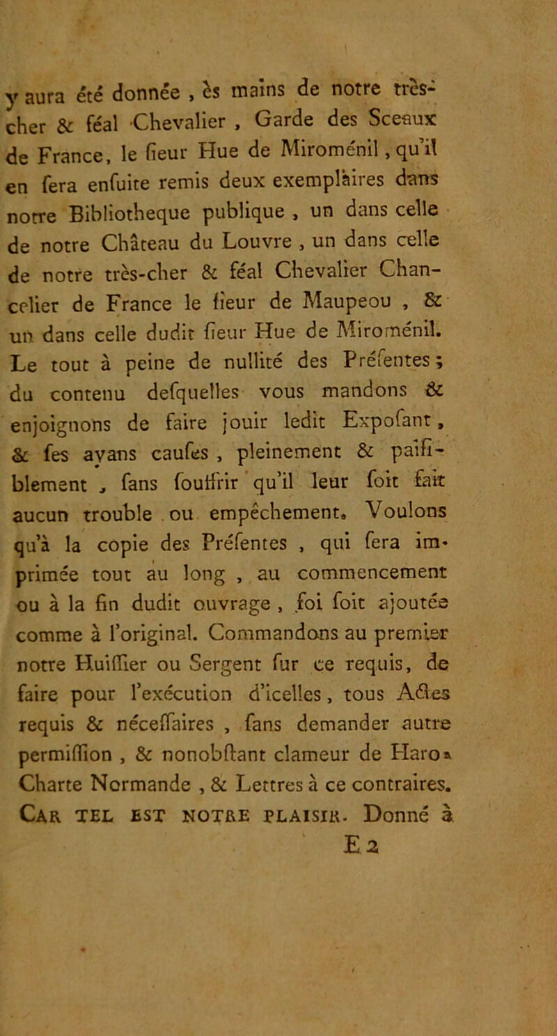 y aUra été donnée , h mains de notre très- cher & féal Chevalier , Garde des Sceaux de France, le fieur Hue de Miroménil, quil en fera enfuite remis deux exemplaires dans notre Bibliothèque publique , un dans celle de notre Château du Louvre , un dans celle de notre très-cher & féal Chevalier Chan- celier de France le fieur de Maupeou , & un dans celle dudit fieur Hue de Miroménil. Le tout à peine de nullité des Préfentes; du contenu defquelles vous mandons & enjoignons de faire jouir ledit Expofant, & fes avans caufes , pleinement & palfi- blement , fans foutfrir qu’il leur foit fait aucun trouble ou empêchement» Voulons qu’à la copie des Préfentes , qui fera im- primée tout au long , au commencement ou à la fin dudit ouvrage , foi foit ajoutée comme à l’original. Commandons au premier notre Huiflier ou Sergent fur ce requis, de faire pour l’exécution d’icelles, tous Aéles requis & néceffaires , fans demander autre permiflion , & nonobftant clameur de Haro» Charte Normande , & Lettres à ce contraires. Car tel est notre plaisir. Donné à