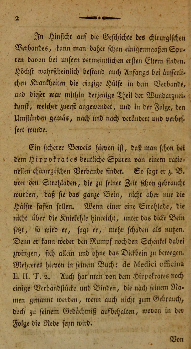 ^infTchf auf bie ©efd)ichte beö chirurgifd)en Sßerbanbes, bann man baf)er fd;on einigermaafjen ©pu- ren baoon bei unfern oermeinrlichen erflen ©Itern finben. Jp6d>(l wabrfd)einlid) befrnnb aud) Anfangs bei auflerii- c^en 5vranfl)eifen bie einzige Jpülfe in btm Sßerbante, unb tiefer war mithin berjenige $()eil ber SBunbaqnei* fünf?, welcher auerfi angemenbet, unb in ber Solge, ben Umflänbe/i gemäs, nach unb nach »erauberf unb »erbef* fett rtutbe. ©in ftd)erer 53ewei$ ^iebon ifl, ba§ man fd)on bei bem i^ippofrateS beut(id)e ©puren »an einem ratic* wellen d)irurgifd)en QSerbanbe finbet. ©o fagt er j. 53. twn ben ©frohlaberv, bie $u feiner fd)cn gebraucht mürben, bap fie ba$ ganje 53cin, nicht aber nur bie jpälfte faffen fallen. 5öenn einer eine ©trablabe, bie nicht über bie ^niefefile hinreicht, unter baö tiefe 53ein fe|t, fo wirb er, fagt er, mehr fchaben als nufen. SDenn er fann weber ben SXumpf noch ben ©djenfel babei jwingen, fiel) allein unb ebne baö ©itfbein 511 bewegen. SDcehrereö fjietwn in feinem 53ud): de Medici oftkina L. II. T. 2. 2(ud) ^ar ntan von bem JpippofrateS nach einige Q3crbanbflucfe unb 53inben, bie näd) feinem 9?a» men genannt werben, wenn aud; nicht jum ©«brauch/ bod; ju feinem ©cbachtniß aufbchaltcn, wouon in ber 5olge bie SXebe fei;n wirb. Q3cn