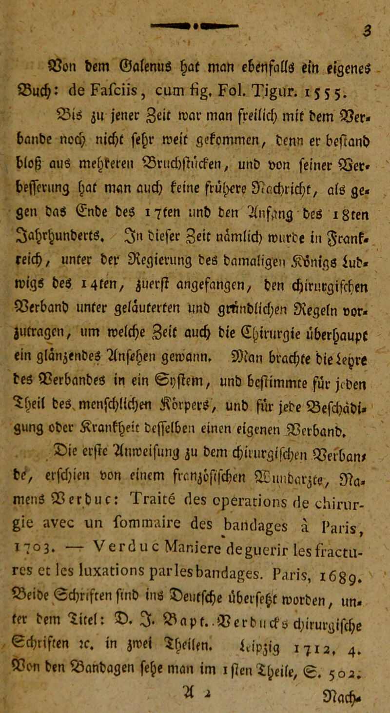 $8on bem ©alenus £at man ebenfalls ein eigene* Sud)*’ de Fafciis, cum fig, Fol. Tigur. 1555. 23is $u jener Seit war man freitief; mit bem 03er- banbe noa; nicht fe£r roeif gefommen, benn er beftanb bloß au* meieren qSrttdjfhicfen, unb pon feiner SGer* bejfetumj f;at man auch feine frühere D7e-d>ricf;f, als ge- gen ba$ Q:nbe be* i7fen unb fcen Anfang be* igten 3af;r^unbert6, %n tiefer Seit nämlich würbe in $ranf- reich, unter ber Regierung tes bamaligen Honigs fub. mig$ be$ Mten, $uerfi angefangen, ben cf)irucgifcben 93erbanb unter gelauterten unb gröblichen Siegeln t>or- Jufragen, um welche Seif auch bie Chirurgie überhaupt ein glänjenbe* Tlnfefjen gewann, 2)fan brachte bieiepre bes flßerbanbes in ein Bpflem, unb bejftmmte für jcbeti Sljeit beösmenfchlichen Körpers, unb für jebe 23efd?abi» gung ober Ävanff;eit bcffelben einen eigenen SSerbanb. ©ic erflc tfnweifung *u bem chiturgifchen qSerban* tt, erfchien pon einem frönj&fifdjen SEunbar^te, 9?a- menö 55erbuc: Traite des operations de Chirur- gie avec un fommaire des bandages a Paris, i7°3* —* Verdu c Mar.iere deguerir lesfractu- res et les luxations parlesbandages. Paris, 1689. föeibe «Schriften fmb in* ©eutfehe üb eifert worben, un- ter bem titelt 5), ^apt..03 erb 11 cf6 djirurgifchs ed;riften je. in $wei feilen. f*ip$ig 1712, 4, 5?on ben ^anbagen fe§e man im iflen$h*il*/ <8. 502.