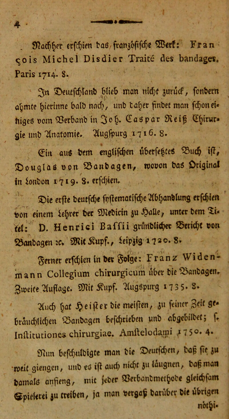 9?ad)£er erfcfren baö franjbfifdje 3Berf: Fran <^o is Michel Dis di er Traite des bandages, Paris 1714. 8. 3>eutfd)tanb Hieb man nidjf jurucf, fonbern a^mte ^icrtrme halb find), unb fca^er fnbet man fdjonei« higeö vom Sßerbanb in 3o§. GaSpar SKei^ £birur» gie unb Anatomie, 2iugfpurg 1716.8. * <£iu aus bem englifdjen uberfefte« 23ud? iß, Douglas opn Söanbagen, roopon bas Original in Bonbon 1719* 3. erfdjien. 5Dic erfle beutfdje fpflematifcfie^bban&lung erfdjfen ion einem ie^rer ber SKebicin ju JjaUe, unter bem Zu ü\: t>. Henrici Baffii grürtblicbec 2>eridjt »on 23<inbagenjc. Sftittfupf., Seipjig 17a©. 8. ferner elften in befolge: Franz Widen- mann Collegium chirurgicum über bie Q3anbagen, gleite Auflage. SJlif 5?upf. ^ugSpurg 1735* 3. tfudj §af £eijier bie meifren, ju feiner ßeit ge- braiid)iid;en 23anbagen betrieben unb abgebilbet; f. Inftitutiones chirurgiae. Amftelodami i7 5°» 4* 1 £Run befdjitibigte man bie ©eutfdicn, bajj fte $u •weit giengen, unb es ifi aud) nicht $ü iaugnen, bajjman bamafe anjieng, mit Jeher ©erbanbmet&obe gleitbfam Spielerei *u treiben, ja man bergaf barüber bie übrigen nbt^U