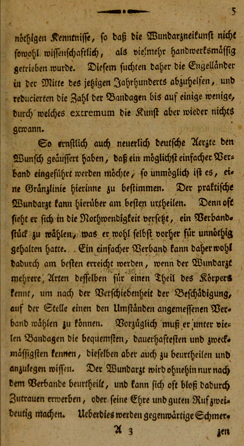 notigen jvennfniße, fo bie SfBunbarjneifunfi nirf>i forno^l wißenfchafflieh/ als öic(mef;r hanbwetfsmafftg S€frie6en würbe. liefern fuc^tcti baher bic ©ngelldnbet in ber SQfttfe bes je^igen SahrljunbertS aS^clfen , unb rebucierfen bre Sa^l ber SSanbagen bis auf einige wenige, turd) welches extremum bie Äitnfl aber wteber nic^S gewann. ©o ernßlich auch neuerlich beutfeße Kerbte beit SBunfcß geäußert haben, baß ein moglithjl einfacher 55er« fcanb eingefuhrf werben mochte; fo unmöglich ift es, ei* ne ©rdnjltnie §ierinne ju beßimmen. ©er praftifeße SBunbarjt fann hierüber am befien urteilen. ©ennofc fieljt er ftch in bie Sftothwenbigfeit nerfeft, ein Sßerbanb* fhief $u wählen./ was er wohl felbfl »orßer für unnötig gehalten harte. . ©in einfacher SSerbanb fann baßer wof)l baburch am beßen erreicht werben, wenn ber 2Bunbar$C mehrere^ 2lrten beffelben für einen $ßeU beS ÄperS fennt, um nach ber 53erfchie6enheit ber SÖeßhdbigung, auf ber Stelle einen ben Umßdnben angemeffenen 53er* banb wählen ju fonnen. 93orjüglicß muß er unter »iec len SBanbagen bie beqttemßen, baucr^aftcffert unb jweef* mdfßgßen fennen, biefelben aber auch ju beurtheilen unb anjulegen wißen, ©er ‘JBunbarjt wirb ohnehin nur nadj bem QÖerbanbe beurtheilf, unb fann ftch oft bloß baburch Sutrauen erwerben, ober feine ©hrc unb guten SKufjwei* heutig machen. Ueberbles werben gegenwärtige Schmer» % 3 jett