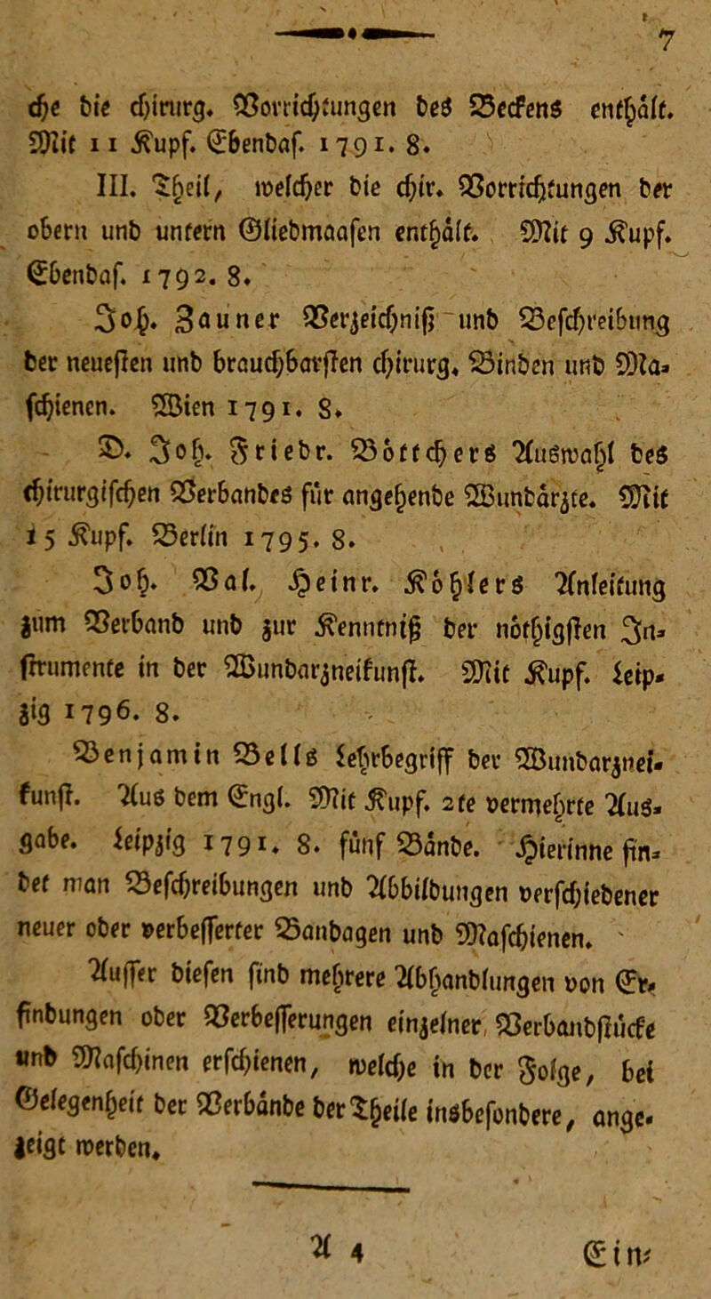 dje bie djirurg, Bovridjfungen beS Becfens enthalt. SDIit 11 ßupf. ©benbaf. 1791* 8. III. S^eii, melier bte d;tr. Borricfjfungen ber obern unb unfern ©üebmaafen enthalt. Sttit 9 ^upf. (Jbenbaf. 1792. 8. 3o£. 3öuner Berjeicbnifj unb Befcbt'eibtm^ ber neueren unb braucbbavffen Chirurg« Binben unb 9)Ia» fd)ienen. 2Öien 1791. 8. Stiebr. B6ffd)erg Tlugwa^I beö <f)trurgifd)en Berbanbes für angefjenbe 2Bunbar3te. CÜiif i 5 Äupf. Berlin 1795. 8. 3ob. Baf. £einr. 5?6&!er$ tfnfeifung l«m Berbanb unb $ur tfennfntjj ber noffjigjlen %iu fmimenfe in ber SSunbarjneifunff. SMif tfupf. ieip. |ig 1796. 8. Benjamin BeUs Ehrbegriff ber SBunbarjnei- funfl. 7(u6 bem ©ngl. SDTic tfupf. 2 re oermebrfe 7(u3. gäbe, ieipjig 1791. 8. fünf Banbe. gerinne ftn- bef man Betreibungen unb 2(bbUbuugen uerfcf;iebener neuer ober »erbefferter Banbagen unb 99?afcbienen. ' Puffer biefen finb mehrere Hbjanbhmgen oon 0> ftnbungen ober Begeiferungen einzelner Berbanbtfücfe «nb ÜRafcbinen erfebienen, tvetye in ber $oige, bei ©eiegenbeif ber Berbanbe berSfjeüe inöbefonbere, ange. |eigt werben. ^ 4 (£ t \\i