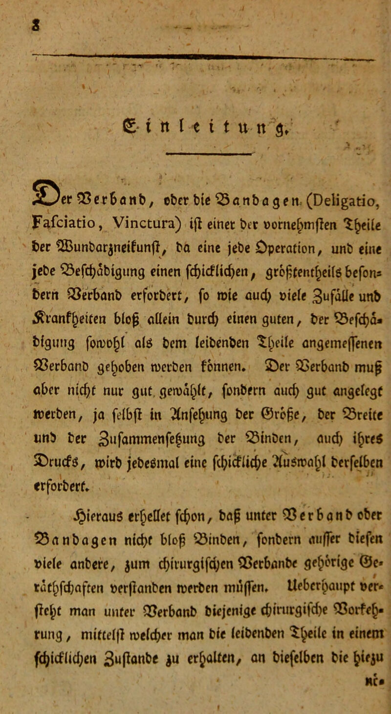 X*/er SSerbanb, ober bie “iSanbdgen (Deligatio, Fafciatio, Vinctura) tft einet bet »ome&mflen ^eile ber SIBunbarjneifunft, ba eine jebe Operation, unb eine jebe Sefcfyübtgung einen fd)icf(idjen, gro£tent£ei(6 befon* bern SSerbanb erfordert, fo wie audj viele 3ufalle unb $ranff)eiten blo§ allein burd) einen guten, ber 53efdja* bigung fowo^l als bem leibenben 'Slpeile angemeflenen $3erbanb gehoben werben fonnen. SDer QSerbanb mufj aber nidjf nur gut. gewählt, fonbern audj gut angelegt werben, ja felbjf in 2(nfeljung ber ©rrfje, ber Breite unb ber 3ufammenfe|ung ber s23inben, audj ifjreö SDrucfs, wirb iebeömal eine fd)icflicf)e 'towabl berfelben . i -1 • ■ ■ ' ’ '11 «rforberf. hieraus erhellet fd?on, bafj unter Sßerbanb ober 53anbagen nid)f blofj 23inben, fonbern außer tiefen »iele anbere, $um d)irurgifd;en QSerbanbe gehörige ©e* rat()fd;aften perjtanben werben muffen, Uebcripaupt »er* fielet man unter SSerbanb biejenige c&irurgifd)e Sßorfefj. rung, miftelji welcher man bie leibenben Steile in einem fd)icf(id;en 3u(fanbe ju erhalten, an biefelbcn bie fcieju