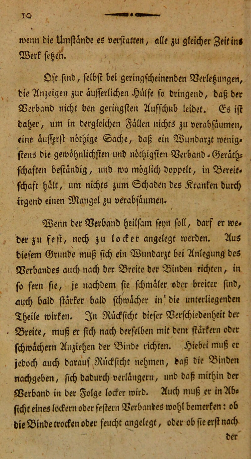 wenn bie UmjHnbe es oerfraffen, atte $u gleicher geitini 2Berf fef en. > Cff ftnb, felbft bei geringfebeinenben Qßerlefungen, bie Tintigen 311c aujferlicben i)ü(fe fo bringenb, ba§ ber Cßerbanb nicht ben geringfTen 2luffcbub leibet. ©$ ifi ba^er, um in begleichen Satten nichts ju oetabfdumen, eine aujferjt notige ©adje, ba§ ein 2Bunbar$t wenig« flenö bie gewohnlidjffen unb n6f§ig|Ten Sßerbanb => ©erdtfjs febaffen beffdnbig, unb wo moglidj hoppelt, in bereif« fdboft fyait, um ntcbfö jum @cbaben beö ^ranfen bureb irgenb einen fanget $u »erabfdumen. $Benn bet Qßerbanb beilfam fepn foll, barf er we* berju fe|l, noch $u locfer angelegt werben. 2lu$ \ biefem ©runbe mujj ftd) ein ®unbarjf bei Anlegung be$ Sßetbanbeö au cf) nacf) ber Breite ber 23i nben richten, in fo fern fie, je naebbem fie fd)ma(er ober breiter ftnb, öueb halb fidrfer halb fcbwddjer in'bie unferliegenben $heile wirfen. 3» ^vueffidjt biefer Sßerfcbiebenbeit ber «öreife, mufj er ftcb nach berfeiben mit bent ffärfern ober fc^roac^ctn 2fnjieben ber Q3inbe richten. Riebet muf) er jebod) aud) barauf^SKucfftdjt nehmen, bafj bie Q3inben naebgeben, ftcb baburd) verlängern, unb bafj mitbin ber Sßerbanb in ber $olge (oefer wirb. Sind) mug er intfb* ftd)f eineö lodern ober feffern Qßerbanbeö wobl bemerfen: ob bie 23inbe troefen ober feud)t angelegt, ober ob fie erji nad) ber
