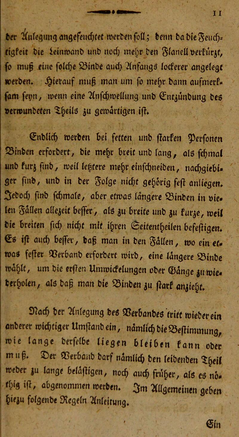 ber Anlegung ansefeiic^fet werben foö; benn ba bieSeuch* tigfeit bie ieinwanb unb nocf; mel^r ben Sonett »elfurjf, fo mujj iine folche 23inbe gud) Anfaugg locferer angelegt werben. hierauf muß man um fo mefjr bann aufmerf* fam fepn, wenn eine Anfdjwettung unb Qjnt^unbung beg »ermunbefen 5^etlß $u gewärtigen ifi. (Jnblidj werben bei fetten unb jTarfen ^erfonen Sinben erforbert, bie mef)r breit unb fang, alg fchmal unbfurjftnb, weil leitete mehr einfchneiben, nachgiebi* ger finb, unb in ber $o(ge nicht gehörig f«?ff anliegen. ^cbodj fmb fdjmale, aber erwäg längere 23inben in bie* ien Satten attejett befter, alö ju breite unb $u furje, weil bie breiten fich nicht mit ihren Seitenteilen befefligen. €« ift auch be(|ei, bog man in ben Sotten, wo ein et* wag feflet QSerbanb erforbert wirb, eine längere 33inbe wähit, um bie erften Umwicfelungen ober (Sange ju wie* feerholen, als baß man bie Sinben $u flarf «njie^f, Sttad) ber Anlegung beg QSerbanbeg tritt wieberein anberer wichtiger Umflanbein, ndmiichbie^eflimmung, wie lange berfelbe liegen bleiben fann obe[ 1 m 11 ^ ®er ®«rbanb barf nämlid; ben leibenben $h«f i weber ju lange belangen, noch oud) früher, alg eg no* 1 W' «^«ommen werben. > Allgemeinen geben ; hieju folgenbe Regeln Anleitung.