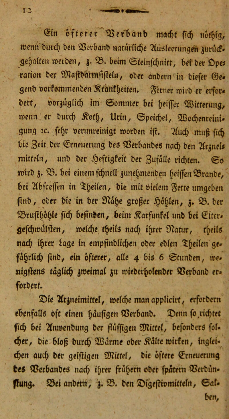 wenn burdj ben SSerbanb natürliche 2(u6leerungeh ^urucf* gehalten werben, 3. 03. beim ©teinfcbnitt, bei Der Dpa ration ber $ia{frarmfijle{n, ober anbern in tiefer ©e- genb vorfommenben Ärdnf^etten. ferner wirb er erfor» berf, vorjüglid) im ©ommer bet Ziffer Oßtfferung, wenn er burd) tfotf), Urin, ©peicfjel, OBocbenreini* gung ic. fefjr verunreinigt worben ift. 2lud; muß ftd> bie Seit ber Erneuerung bes OSetbanbeS nach ben 2rjnei* mitfein, unb ber £eftigfeit ber Sufdlle riefen, ©o wirb 3. 03. bei einem fdjnell june^menben fieiffen 03ranbe, bei 2lbfceffen in feilen, bie mit vielem <$efte umgeben ftnb, ober bie in ber 3Rafje großer golden, 3. 03. ber 03ruftbol)le ftdj befinben, beim ^arfunfel unb bei Etter» ' gefdjwüfjlen, weldje fljeife nad) ifjrer 9?atur, tfjeils nach tfcrer Sage in empfinblidjen ober eblen feilen ge» fa^rlitb ftnb, ein öfterer, olle 4 biss 6 ©tunben, we* nigfienö täglich zweimal 3u wieberfcolenber SCerbanb er» forbert. SDie TCr^netmiffcl, tvelcfjc manapplicirf, erforbern ebenfalls oft einen f)duftgen SSerbanb. £>enn fo nähtet fidj bei 2lnwenbung ber ffufjtgen Mittel, befonbers fof» d?er, bic 6lo^ burdj ©arme ober ßMte tvirfen, inglei* d)eti auch ber geiffigett Spittel, bie öftere Erneuerung teS 5Berbanbe$ nad; tijrer frühem ober fpnfern QScrbün» ffung. 23ei anbern, 3. 03. ben SDige|fivmitfeln, ©af« ben, .