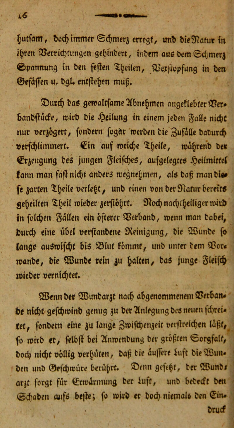 §uff<mi, bod)immer ©chmera erregt, utib bieSftafur m i§ren Verrichtungen ge^inbe«, inbem aus bem ©d;merj ©pannung in ben feflen feilen, Verjiopfung in ben ©efüjfen u, bgl. entfielen mujj. SDurch baß gewaltfame ^bnefmien angeflebter Ver* banbfiücfe, mirt> bie Teilung in einem jeben 5«He nicht nur berjögerf, fonbern fogftr werben bie Befalle baturd> »erfdjlimmert. ©in auf weiche ^^eüe, roa^renb ber ©rjeugung beß jungen Jieifc^eö, aufgelegtes Heilmittel fann man fafinidjf anberß megne^men, als bajj man bie# fe $arfen ^^eile berief, unb einen oon berDlafur bereit« geteilten S^eü tbieber ^erjlo^rf, 9?od; nad);^eiliger rnirb in foldjen Ralfen ein öfterer Verbanb, wenn man habet, feurch eine übel verjianbene Steinigung, bie üßunbe fo (ange außroifcht biß 23lut femmt, unb unter bem Vor« wanbe, bie QBunbe rein 311 Ralfen, baß junge cSieifc^ roieber oerntchfef* 2Senn ber SBunbarjt nach abgenommenem Verbän- de nicht gefchwinb genug ju ber Anlegung beß neuen fd>rei- tet, fonbern eine $u lange Swifchenjeit oerfirelchen laßt,, fo wirb et/ felbff bei 2lnwenbung ber großen ©orgfalt, bodj nicht oollig bereifen, bajj bie duficre fuft bieSBun- ben unb ©efebroüre berührt, ©rnn gefe|t, ber QBunbi arjt forgt für (Erwarmung ber iuft, unb beteeft ben ©chaben aufs bejfe; fo wirb er hoch niemals ben ©in- bruef \