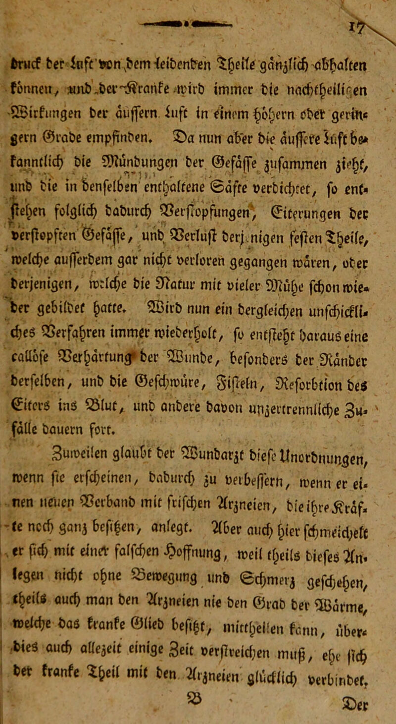 fcrucf ber ftife’fcon.bem-leibenben $hette/gänjf{äj^6$afcai formen, unb „ber-^ranfe -irirb immer bie nadrtfjeilii'en SBirfungen ber auffecn iufc in einiw holpern ober gerin« gern ©rabe empfinben. £)a nun aber bie duffere löft be* fanntiicf) bic 2Kunbungen ber. ©efdffe ^ufammen jiejjf/ unb bic in benfelben entlpalfene ©dfre verbietet, fo ent* freien folglich baburch ^erflopfimgen*, ©iterungen bcc uer ßopfren ©efajfe, unb SBecTufI berj nigen fejfen %ile, welche aufferbem gar nicht verloren gegangen waren, ober berjenigen, welche bie Statur mit oieler 9Mpo fchon wie« ber gebilbef fyatte. ©irb nun ein bergfeidpen unfdpicfli- che$ Verfahren immer wieberl)o(c, fo entfielt Daraus eine callofe OBerlparfung’ ber ©imbe, befonbers ber 9idnbec berfeiben, unb bie ©efdpwure, gipefn, fKcfotbfion be$ Liters ins 23lut, unb anbere baoon unzertrennliche 3u* ' falle bauern fort. Buweüen glaubt ber 2Bunbarzt biefc Unorbmmgen, wenn fte erfcheinen, baburch 3“ oetbefjern, wenn er eü nen neuen «erbanb mit frifchen ^neien, bieif;re^rdf« te noch ganj befi|en, anlegf. 2(6er auch hier fchmeidpefc er (ich mit einer falfchen Hoffnung, weil dpeils biefestfn. i nicht ohne Bewegung unb echmerj gefchefpen, s lhei{ö «nch man ben Arzneien nie ben ©rab ber SBdrme, weid;e bas franfe ©lieb beft&f, mittlpeilen fann, ube* bieä auch alfezeit einige 3eit oerfiveidjen muß, elpr (ich bet franfe $heil mit ben ^neien gldcflidp berbinbef.
