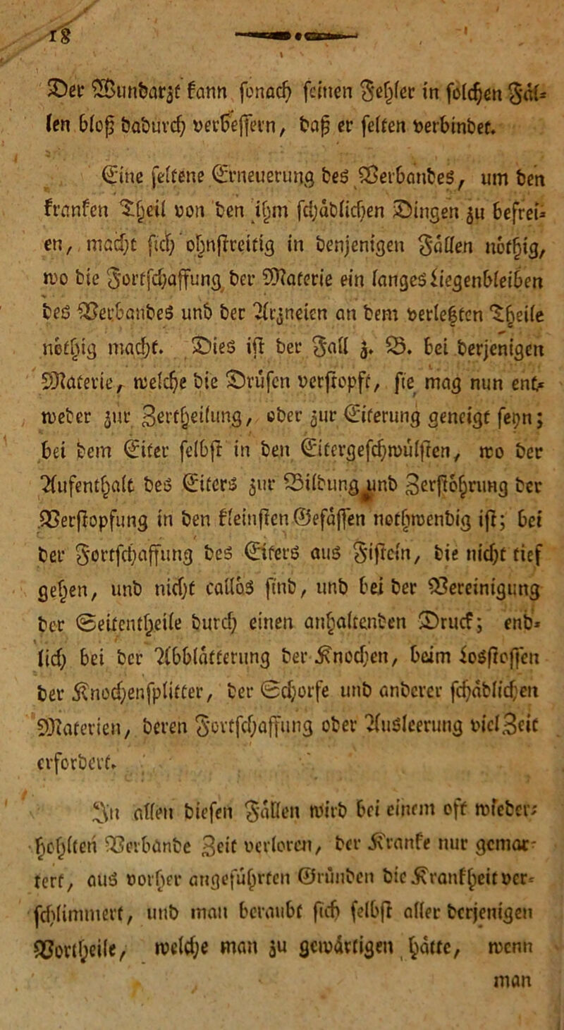 SD« EBunbaraf bann fcnad) feinen $ef)ler in folgen 3*ül* (en bloß öabuvcf; wrAffevn, bajj er feiten berbinbet. Eine feltene Erneuerung bes BerbanbeS, um ben franfen ^etl non ben i§m fcljüblicben ©ingen 511 befrei* en, macf;t fict; ' oljnjiteifig in denjenigen fallen notljig, wo bie 01’rfd;affung ber EKaferie ein langesfiegenbleiben bes BerbanbeS unb ber Arzneien an bem verlebten ‘Sbeiie neffjig macht. ©ies ifi ber $all 5. 55. bei derjenigen SKatevie, tuelc^e bie ©rufen verfropft, ftc mag nun ent* weter ^ut Sertljeilung, ober 5m Eiterung geneigt fepn; bet bem Eiter feibft in ben Eitergefchwüljten, rco ber Aufenthalt bes Eiters $ur SSübun^nb 3erftohnmg ber Berfiopfung in ben bleinficn@efaj]en notbmenbig ifi; bei ber §ortfct)affung bes Eifers aus Siftcln, bie nidjt tief gef^en, unb nicht caflaS find, unb bei ber Bereinigung ber Seitenffveiie burd; einen anhaltenben ©ruef; enb* lief; bei ber Abblätterung ber Knochen, beim SoSfioffeu ber $nod;enfpliffer, ber 0djorfe unb anderer fchablichen SDiaterien, bereu §0Ytfcf;affung ober Ausleerung wclHeic erforderte X\u allen biefen fallen Wirb bei einem off wfeber; bcblteri Bevbanbe Seit verloren/ ber 5\ranfe nur gemar- rerf, auS vorder angeführten ©tüuben bie^ranfheitrer- fdjlimmerf, und man beraubt fief» feibft aller derjenigen Bortheile ^ welche man au S<w4wigen hatte/ wenn